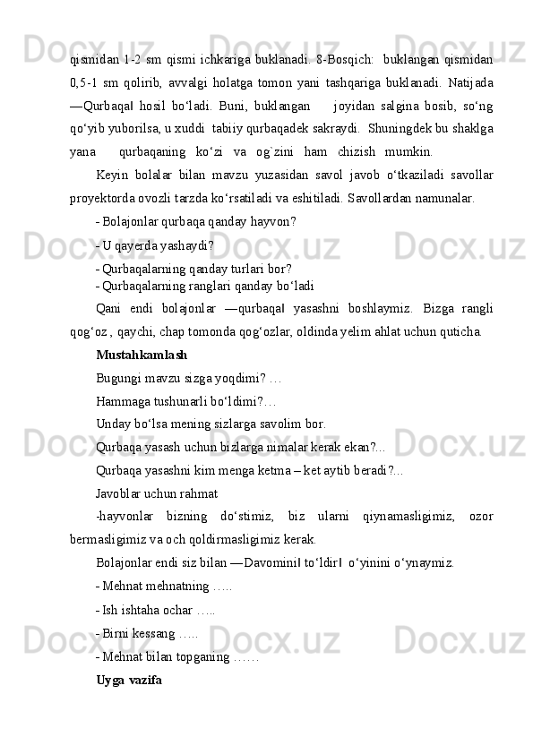 qismidan 1-2 sm qismi ichkariga buklanadi. 8-Bosqich:   buklangan qismidan
0,5-1   sm   qolirib,   avvalgi   holatga   tomon   yani   tashqariga   buklanadi.   Natijada
―Qurbaqa   hosil   bo‘ladi.   Buni,   buklangan         joyidan   salgina   bosib,   so‘ng‖
qo‘yib yuborilsa, u xuddi  tabiiy qurbaqadek sakraydi.  Shuningdek bu shaklga
yana       qurbaqaning   ko‘zi   va   og`zini   ham   chizish   mumkin. 
Keyin   bolalar   bilan   mavzu   yuzasidan   savol   javob   o‘tkaziladi   savollar
proyektorda ovozli tarzda ko‘rsatiladi va eshitiladi.  Savollardan namunalar.  
- Bolajonlar qurbaqa qanday hayvon?  
- U qayerda yashaydi?  
- Qurbaqalarning qanday turlari bor? 
- Qurbaqalarning ranglari qanday bo‘ladi 
Qani   endi   bolajonlar   ―qurbaqa   yasashni   boshlaymiz.  	
‖ Bizga   rangli
qog‘oz , qaychi, chap tomonda qog‘ozlar, oldinda yelim ahlat uchun quticha.  
Mustahkamlash 
Bugungi mavzu sizga yoqdimi? …  
Hammaga tushunarli bo‘ldimi?… 
Unday bo‘lsa mening sizlarga savolim bor. 
Qurbaqa yasash uchun bizlarga nimalar kerak ekan?...  
Qurbaqa yasashni kim menga ketma – ket aytib beradi?...  
Javoblar uchun rahmat  
-hayvonlar   bizning   do‘stimiz,   biz   ularni   qiynamasligimiz,   ozor
bermasligimiz va och qoldirmasligimiz kerak. 
Bolajonlar endi siz bilan ―Davomini  to‘ldir   o‘yinini o‘ynaymiz. 	
‖ ‖
- Mehnat mehnatning ….. 
- Ish ishtaha ochar ….. 
- Birni kessang ….. 
- Mehnat bilan topganing …… 
Uyga vazifa 
  