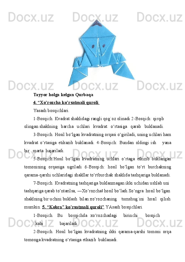  
Tayyor holga kelgan Qurbaqa 
4. “Xo’rozcha ko’rsatmali quroli    .    
Yasash bosqichlari. 
1-Bosqich. Kvadrat shaklidagi rangli qog`oz olinadi 2-Bosqich: qirqib 
olingan shaklning   barcha   uchlari   kvadrat   o‘rtasiga   qarab   buklanadi. 
3-Bosqich. Hosil bo‘lgan kvadratning orqasi o‘giriladi, uning uchlari ham
kvadrat   o‘rtasiga   etikazib   buklanadi.   4-Bosqich:   Bundan   oldingi   ish       yana
bir   marta  bajariladi. 
5-Bosqich.Hosil   bo‘lgan   kvadratning   uchlari   o‘rtaga   etkizib   buklangan
tomonining   orqasiga   ugriladi   6-Bosqich:   hosil   bo‘lgan   to‘rt   burchakning
qarama-qarshi uchlaridagi shakllar to‘rtburchak shaklida tashqariga buklanadi.
7-Bosqich. Kvadratning tashqariga buklanmagan ikki uchidan ushlab uni 
tashqariga qarab to‘ntarilsa, ―Xo‘rozcha  hosil bo‘ladi.So‘ngra  hosil bo‘lgan‖
shaklning bir uchini buklash  bilan xo‘rozchaning    tumshug`ini   hosil   qilish
mumkin.  5. “Kobra” ko’rsatmali quroli”   YAsash bosqichlari. 
1-Bosqich.  Bu  bosqichda  xo‘rozchadagi  birinchi  bosqich  
kabi              bajariladi. 
2-Bosqich.   Hosil   bo‘lgan   kvadratning   ikki   qarama-qarshi   tomoni   orqa
tomonga kvadratning o‘rtasiga etkazib  buklanadi. 
  