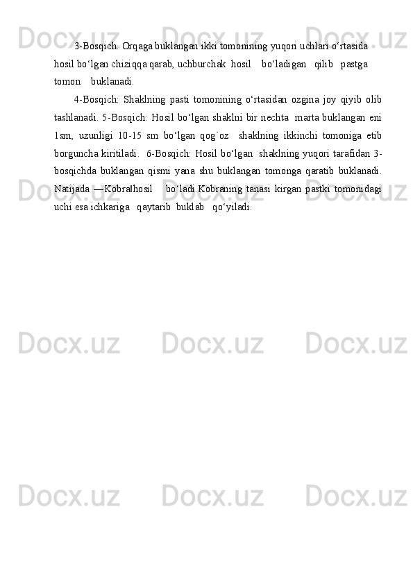 3-Bosqich. Orqaga buklangan ikki tomonining yuqori uchlari o‘rtasida 
hosil bo‘lgan chiziqqa qarab, uchburchak  hosil    bo‘ladigan   qilib   pastga   
tomon    buklanadi. 
4-Bosqich:   Shaklning   pasti   tomonining   o‘rtasidan   ozgina   joy   qiyib   olib
tashlanadi. 5-Bosqich: Hosil bo‘lgan shaklni bir nechta   marta buklangan eni
1sm,   uzunligi   10-15   sm   bo‘lgan   qog`oz     shaklning   ikkinchi   tomoniga   etib
borguncha kiritiladi.   6-Bosqich: Hosil bo‘lgan   shaklning yuqori tarafidan 3-
bosqichda   buklangan   qismi   yana   shu   buklangan   tomonga   qaratib   buklanadi.
Natijada   ―Kobra hosil       bo‘ladi.Kobraning   tanasi   kirgan   pastki   tomonidagi‖
uchi esa ichkariga   qaytarib  buklab   qo‘yiladi. 
 
 
 
 
 
 
 
 
 
 
 
 
 
 
 
 
 
 
  