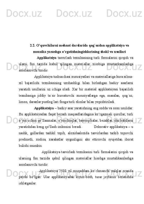 
 
 
 
 
2.2. O’quvchilarni mehnat darslarida qog`ozdan applikatsiya va 
mozaika yasashga o’rgatishningishlarining shakl va usullari 
                 Applikatsiya   tasvirlash texnikasining turli formalarini qirqish va
ularni   fon   tarzida   kabul   qilingan   materiallar   xisobiga   mustaxkamlashga
asoslanuvchi turidir. 
         Applikatsiya tushunchasi xususiyatlari va materiallariga kura xilma-
xil   bajarilishi   texnikasining   uxshashligi   bilan   birlashgan   badiiy   asarlarni
yaratish   usullarini   uz   ichiga   oladi.   Xar   bir   material   applikatsiyasi   bajarilish
texnikasiga   jiddiy   ta`sir   kursatuvchi   xususiyatlarga   ega,   masalan,   qog`oz,
limon, daraxlar pustlog`lari fonga turli elimlar bilan yopishtiriladi. 
         Applikatsiya  – badiiy asar yaratishning eng sodda va oson usulidar.
Bu applikatsiyadan faqat bezash  maqsadlaridagina ko‘rgazmali qurollar, turli
o‘yin uchun qo‘llanmalar, o‘yinchoqlar, bayroqchalar, bezaklar, shu kabilarni
yaratishdan keng qo‘llash imkonini beradi.                   Dekorativ applikatsiya – u
nashk,   gullardan   tashkil   topib,   aloxidaaloxida   tasvirlardan   tarkib   topuvchi
predmetli,   xodisa,   xarakatlar   uygunligini   aks   ettiruvchi   syujetdan   iborat
bulishi mumkin. 
                         Applikatsiya tasvirlash texnikasini turli formalarini qirqish va
ularning   fon   tarzida   qabul   qilingan   materiallar   hisobga   mustahkamlashga
asoslanuvchi turidir. 
                  Applikatsiya   2500   yil   muqaddam   ko‘chmanchi   xalqlar   orasida
paydo   bo‘lgan.   Ular   applikatsiyadan   kiyim-bosh,   turar   joylarini   bezatishda
ishlatganlar. 
  