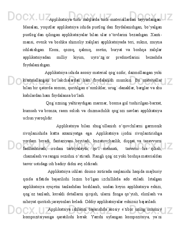                   Applikatsiya   turli   xalqlarda   turli   materiallardan   tayyorlangan.
Masalan,   yoqutlar   applikatsiya   ishida   pustlog`dan   foydalanishgan,   bo‘yalgan
pustlog`dan   qilingan   applikatsiyalar   bilan   ular   o‘tovlarini   bezashgan.   Xanti-
mansi,   evenk   va   boshka   shimoliy   xalqlari   applikatsiyada   teri,   sukno,   muyna
ishlatishgan.   Komi,   qozoq,   qalmiq,   osetin,   buryat   va   boshqa   xalqlar
applikatsiyadan   milliy   kiyim,   uyro‘zg`or   predmetlarini   bezashda
foydalanishgan.  
               Applikatsiya ishida asosiy material qog`ozdir, dazmollangan yoki
kraxmallangan   bo‘lakchalardan   ham   foydalanish   mumkin.   Bu   materiallar
bilan bir qatorda somon, quritilgan o‘simliklar, urug`-danaklar, barglar va shu
kabilardan ham foydalansa bo‘ladi. 
                   Qog`ozning yaltiraydigan marmar, bosma gul tushirilgan-barxat,
kumush   va   bronza,   rasm   solish   va   chizmachilik   qog`ozi   navlari   applikatsiya
uchun yaroqlidir. 
                    Applikatsiya   bilan   shug`ullanish   o‘quvchilarni   garmonik
rivojlanishida   katta   axamiyatga   ega.   Applikatsiya   ijodni   rivojlantirishga
yordam   beradi,   fantaziyani   boyitadi,   kuzatuvchanlik,   diqqat   va   tasavvurni
faollashtiradi,   irodani   tarbiyalaydi,   qo‘l   mehnati,     tasvirni   his   qilish,
chamalash va rangni sezishni o‘stiradi. Rangli qog`oz yoki boshqa materialdan
tasvir ustidagi ish badiiy didni avj oldiradi. 
                    Applikatsiya   ishlari   doimo   xotirada   saqlanishi   haqida   majburiy
qoida   sifatida   bajarilishi   lozim   bo‘lgan   izchillikda   ado   etiladi.   Istalgan
applikatsiya   syujetni   tanlashdan   boshlanib,   undan   keyin   applikatsiya   eskizi,
qog`oz   tanlash,   kerakli   detallarni   qirqish,   ularni   fonga   qo‘yish,   elimlash   va
nihoyat quritish jarayonlari keladi. Oddiy applikatsiyalar eskizsiz bajariladi. 
                  Applikatsiya   ishlarini   bajarishda   asosiy   e`tibor   uning   umumiy
kompozitsiyasiga   qaratilishi   kerak.   Yaxshi   uylangan   kompozitsiya,   ya`ni
  