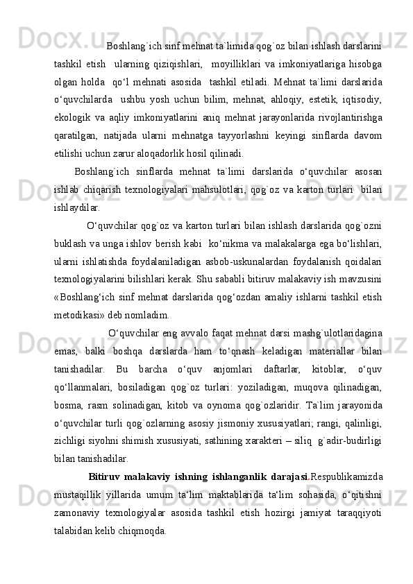             Boshlang`ich sinf mehnat ta`limida qog`oz bilan ishlash darslarini
tashkil   etish     ularning   qiziqishlari,     moyilliklari   va   imkoniyatlariga   hisobga
olgan   holda     qo‘l   mehnati   asosida     tashkil   etiladi.   Mehnat   ta`limi   darslarida
o‘quvchilarda     ushbu   yosh   uchun   bilim,   mehnat,   ahloqiy,   estetik,   iqtisodiy,
ekologik   va   aqliy   imkoniyatlarini   aniq   mehnat   jarayonlarida   rivojlantirishga
qaratilgan,   natijada   ularni   mehnatga   tayyorlashni   keyingi   sinflarda   davom
etilishi uchun zarur aloqadorlik hosil qilinadi. 
Boshlang`ich   sinflarda   mehnat   ta`limi   darslarida   o‘quvchilar   asosan
ishlab   chiqarish   texnologiyalari   mahsulotlari,   qog`oz   va   karton   turlari     bilan
ishlaydilar. 
       O‘quvchilar qog`oz va karton turlari bilan ishlash darslarida qog`ozni
buklash va unga ishlov berish kabi   ko‘nikma va malakalarga ega bo‘lishlari,
ularni   ishlatishda   foydalaniladigan   asbob-uskunalardan   foydalanish   qoidalari
texnologiyalarini bilishlari kerak. Shu sababli bitiruv malakaviy ish mavzusini
«Boshlang‘ich  sinf  mehnat  darslarida  qog‘ozdan  amaliy  ishlarni  tashkil  etish
metodikasi» deb nomladim. 
                   O‘quvchilar eng avvalo faqat mehnat darsi mashg`ulotlaridagina
emas,   balki   boshqa   darslarda   ham   to‘qnash   keladigan   materiallar   bilan
tanishadilar.   Bu   barcha   o‘quv   anjomlari   daftarlar,   kitoblar,   o‘quv
qo‘llanmalari,   bosiladigan   qog`oz   turlari:   yoziladigan,   muqova   qilinadigan,
bosma,   rasm   solinadigan,   kitob   va   oynoma   qog`ozlaridir.   Ta`lim   jarayonida
o‘quvchilar turli qog`ozlarning asosiy jismoniy xususiyatlari; rangi, qalinligi,
zichligi   siyohni shimish xususiyati, sathining xarakteri – siliq  g`adir-budirligi
bilan tanishadilar.   
      Bitiruv   malakaviy   ishning   ishlanganlik   darajasi . Respublikamizda
mustaqillik   yillarida   umum   ta‘lim   maktablarida   ta‘lim   sohasida,   o‘qitishni
zamonaviy   texnologiyalar   asosida   tashkil   etish   hozirgi   jamiyat   taraqqiyoti
talabidan kelib chiqmoqda. 
  