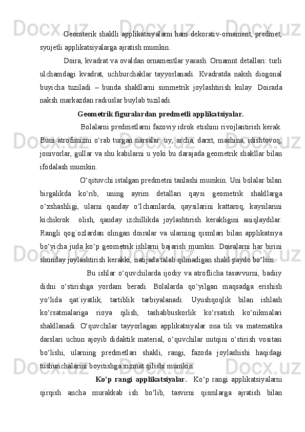      Geomterik shaklli applikatsiyalarni ham dekorativ-ornament, predmet,
syujetli applikatsiyalarga ajratish mumkin. 
     Doira, kvadrat va ovaldan ornamentlar yasash. Ornamnt detallari: turli
ulchamdagi   kvadrat,   uchburchaklar   tayyorlanadi.   Kvadratda   naksh   diogonal
buyicha   tuziladi   –   bunda   shakllarni   simmetrik   joylashtirish   kulay.   Doirada
naksh markazdan radiuslar buylab tuziladi. 
            Geometrik figuralardan predmetli applikatsiyalar.  
            Bolalarni predmetlarni fazoviy idrok etishini rivojlantirish kerak.
Buni atrofimizni o‘rab turgan narsalar: uy, archa, darxt, mashina, idishtovoq,
jonivorlar, gullar va shu kabilarni u yoki bu darajada geometrik shakllar bilan
ifodalash mumkin. 
             O‘qituvchi istalgan predmetni tanlashi mumkin. Uni bolalar bilan
birgalikda   ko‘rib,   uning   ayrim   detallari   qaysi   geometrik   shakllarga
o‘xshashligi,   ularni   qanday   o‘lchamlarda,   qaysilarini   kattaroq,   kaysilarini
kichikrok     olish,   qanday   izchillikda   joylashtirish   kerakligini   aniqlaydilar.
Rangli   qog`ozlardan   olingan   doiralar   va   ularning   qismlari   bilan   applikatsiya
bo‘yicha juda ko‘p geometrik ishlarni bajarish mumkin. Doiralarni har birini
shunday joylashtirish kerakki, natijada talab qilinadigan shakl paydo bo‘lsin. 
                       Bu ishlar o‘quvchilarda ijodiy  va atroflicha tasavvurni,  badiiy
didni   o‘stirishga   yordam   beradi.   Bolalarda   qo‘yilgan   maqsadga   erishish
yo‘lida   qat`iyatlik,   tartiblik   tarbiyalanadi.   Uyushqoqlik   bilan   ishlash
ko‘rsatmalariga   rioya   qilish,   tashabbuskorlik   ko‘rsatish   ko‘nikmalari
shakllanadi.   O‘quvchilar   tayyorlagan   applikatsiyalar   ona   tili   va   matematika
darslari   uchun   ajoyib   didaktik   material,   o‘quvchilar   nutqini   o‘stirish   vositasi
bo‘lishi,   ularning   predmetlari   shakli,   rangi,   fazoda   joylashishi   haqidagi
tushunchalarini boyitishga xizmat qilishi mumkin. 
                          Ko’p   rangi   applikatsiyalar.     Ko‘p   rangi   applikatsiyalarni
qirqish   ancha   murakkab   ish   bo‘lib,   tasvirni   qismlarga   ajratish   bilan
  