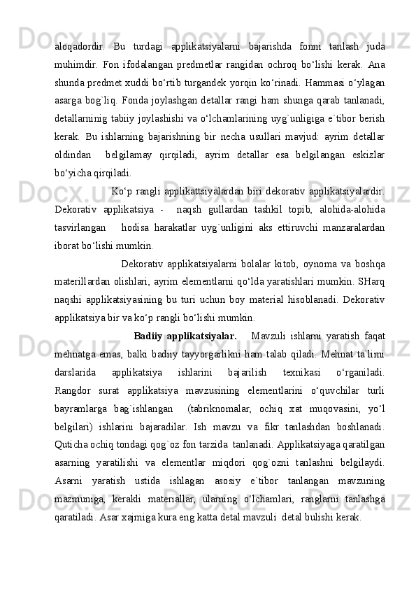 aloqadordir.   Bu   turdagi   applikatsiyalarni   bajarishda   fonni   tanlash   juda
muhimdir.   Fon   ifodalangan   predmetlar   rangidan   ochroq   bo‘lishi   kerak.   Ana
shunda predmet xuddi bo‘rtib turgandek yorqin ko‘rinadi. Hammasi o‘ylagan
asarga   bog`liq.   Fonda   joylashgan   detallar   rangi   ham   shunga   qarab   tanlanadi,
detallarninig tabiiy joylashishi va o‘lchamlarining uyg`unligiga e`tibor berish
kerak.   Bu   ishlarning   bajarishning   bir   necha   usullari   mavjud:   ayrim   detallar
oldindan     belgilamay   qirqiladi,   ayrim   detallar   esa   belgilangan   eskizlar
bo‘yicha qirqiladi. 
                   Ko‘p  rangli  applikattsiyalardan  biri dekorativ applikatsiyalardir.
Dekorativ   applikatsiya   -     naqsh   gullardan   tashkil   topib,   alohida-alohida
tasvirlangan       hodisa   harakatlar   uyg`unligini   aks   ettiruvchi   manzaralardan
iborat bo‘lishi mumkin. 
                      Dekorativ   applikatsiyalarni   bolalar   kitob,   oynoma   va   boshqa
materillardan olishlari, ayrim elementlarni qo‘lda yaratishlari mumkin. SHarq
naqshi   applikatsiyasining   bu   turi   uchun   boy   material   hisoblanadi.   Dekorativ
applikatsiya bir va ko‘p rangli bo‘lishi mumkin. 
                          Badiiy   applikatsiyalar.       Mavzuli   ishlarni   yaratish   faqat
mehnatga   emas,   balki   badiiy   tayyorgarlikni   ham   talab   qiladi.   Mehnat   ta`limi
darslarida   applikatsiya   ishlarini   bajarilish   texnikasi   o‘rganiladi.
Rangdor   surat   applikatsiya   mavzusining   elementlarini   o‘quvchilar   turli
bayramlarga   bag`ishlangan     (tabriknomalar,   ochiq   xat   muqovasini,   yo‘l
belgilari)   ishlarini   bajaradilar.   Ish   mavzu   va   fikr   tanlashdan   boshlanadi.
Quticha ochiq tondagi qog`oz fon tarzida  tanlanadi. Applikatsiyaga qaratilgan
asarning   yaratilishi   va   elementlar   miqdori   qog`ozni   tanlashni   belgilaydi.
Asarni   yaratish   ustida   ishlagan   asosiy   e`tibor   tanlangan   mavzuning
mazmuniga,   kerakli   materiallar,   ularning   o‘lchamlari,   ranglarni   tanlashga
qaratiladi. Asar xajmiga kura eng katta detal mavzuli  detal bulishi kerak. 
  