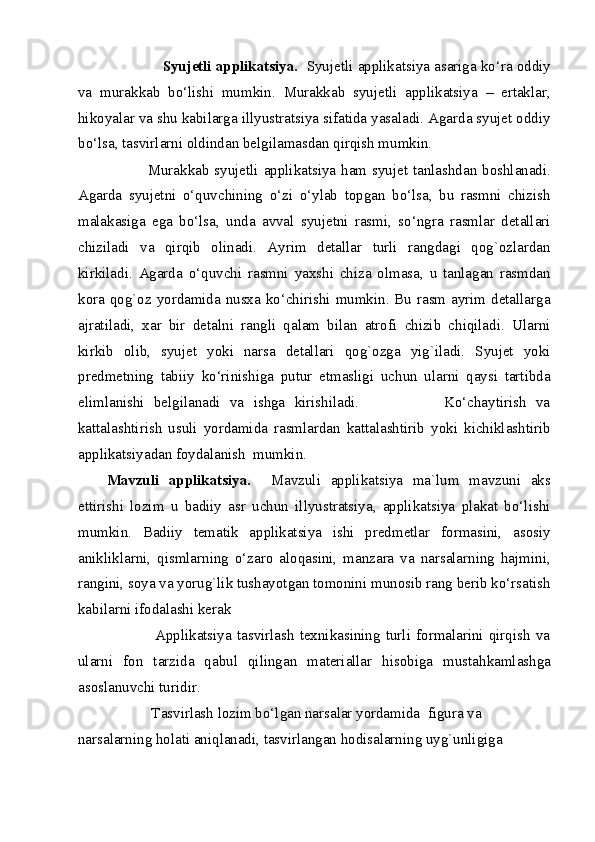                Syujetli applikatsiya.   Syujetli applikatsiya asariga ko‘ra oddiy
va   murakkab   bo‘lishi   mumkin.   Murakkab   syujetli   applikatsiya   –   ertaklar,
hikoyalar va shu kabilarga illyustratsiya sifatida yasaladi. Agarda syujet oddiy
bo‘lsa, tasvirlarni oldindan belgilamasdan qirqish mumkin. 
               Murakkab syujetli applikatsiya ham syujet tanlashdan boshlanadi.
Agarda   syujetni   o‘quvchining   o‘zi   o‘ylab   topgan   bo‘lsa,   bu   rasmni   chizish
malakasiga   ega   bo‘lsa,   unda   avval   syujetni   rasmi,   so‘ngra   rasmlar   detallari
chiziladi   va   qirqib   olinadi.   Ayrim   detallar   turli   rangdagi   qog`ozlardan
kirkiladi.   Agarda   o‘quvchi   rasmni   yaxshi   chiza   olmasa,   u   tanlagan   rasmdan
kora qog`oz yordamida nusxa ko‘chirishi mumkin. Bu rasm ayrim detallarga
ajratiladi,   xar   bir   detalni   rangli   qalam   bilan   atrofi   chizib   chiqiladi.   Ularni
kirkib   olib,   syujet   yoki   narsa   detallari   qog`ozga   yig`iladi.   Syujet   yoki
predmetning   tabiiy   ko‘rinishiga   putur   etmasligi   uchun   ularni   qaysi   tartibda
elimlanishi   belgilanadi   va   ishga   kirishiladi.                   Ko‘chaytirish   va
kattalashtirish   usuli   yordamida   rasmlardan   kattalashtirib   yoki   kichiklashtirib
applikatsiyadan foydalanish  mumkin. 
Mavzuli   applikatsiya.     Mavzuli   applikatsiya   ma`lum   mavzuni   aks
ettirishi   lozim   u   badiiy   asr   uchun   illyustratsiya,   applikatsiya   plakat   bo‘lishi
mumkin.   Badiiy   tematik   applikatsiya   ishi   predmetlar   formasini,   asosiy
anikliklarni,   qismlarning   o‘zaro   aloqasini,   manzara   va   narsalarning   hajmini,
rangini, soya va yorug`lik tushayotgan tomonini munosib rang berib ko‘rsatish
kabilarni ifodalashi kerak 
                  Applikatsiya   tasvirlash   texnikasining   turli   formalarini   qirqish   va
ularni   fon   tarzida   qabul   qilingan   materiallar   hisobiga   mustahkamlashga
asoslanuvchi turidir. 
            Tasvirlash lozim bo‘lgan narsalar yordamida  figura va 
narsalarning holati aniqlanadi, tasvirlangan hodisalarning uyg`unligiga 
  
