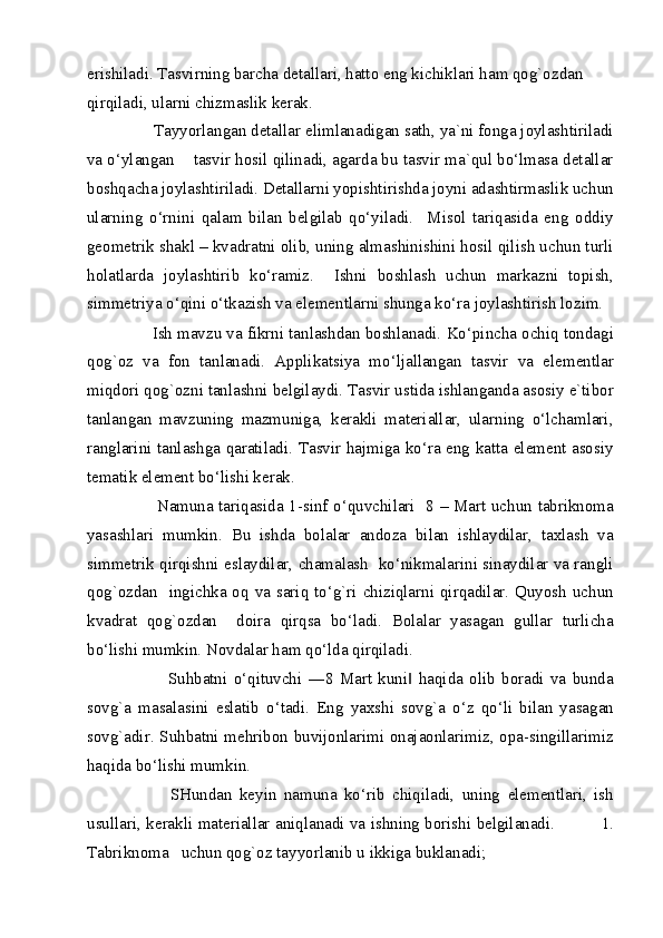 erishiladi. Tasvirning barcha detallari, hatto eng kichiklari ham qog`ozdan 
qirqiladi, ularni chizmaslik kerak. 
        Tayyorlangan detallar elimlanadigan sath, ya`ni fonga joylashtiriladi
va o‘ylangan    tasvir hosil qilinadi, agarda bu tasvir ma`qul bo‘lmasa detallar
boshqacha joylashtiriladi. Detallarni yopishtirishda joyni adashtirmaslik uchun
ularning   o‘rnini   qalam   bilan   belgilab   qo‘yiladi.     Misol   tariqasida   eng   oddiy
geometrik shakl – kvadratni olib, uning almashinishini hosil qilish uchun turli
holatlarda   joylashtirib   ko‘ramiz.     Ishni   boshlash   uchun   markazni   topish,
simmetriya o‘qini o‘tkazish va elementlarni shunga ko‘ra joylashtirish lozim. 
       Ish mavzu va fikrni tanlashdan boshlanadi. Ko‘pincha ochiq tondagi
qog`oz   va   fon   tanlanadi.   Applikatsiya   mo‘ljallangan   tasvir   va   elementlar
miqdori qog`ozni tanlashni belgilaydi. Tasvir ustida ishlanganda asosiy e`tibor
tanlangan   mavzuning   mazmuniga,   kerakli   materiallar,   ularning   o‘lchamlari,
ranglarini tanlashga qaratiladi. Tasvir hajmiga ko‘ra eng katta element asosiy
tematik element bo‘lishi kerak. 
             Namuna tariqasida 1-sinf o‘quvchilari   8 – Mart uchun tabriknoma
yasashlari   mumkin.   Bu   ishda   bolalar   andoza   bilan   ishlaydilar,   taxlash   va
simmetrik qirqishni eslaydilar, chamalash  ko‘nikmalarini sinaydilar va rangli
qog`ozdan   ingichka oq va sariq to‘g`ri chiziqlarni qirqadilar. Quyosh  uchun
kvadrat   qog`ozdan     doira   qirqsa   bo‘ladi.   Bolalar   yasagan   gullar   turlicha
bo‘lishi mumkin. Novdalar ham qo‘lda qirqiladi. 
                Suhbatni   o‘qituvchi   ―8   Mart   kuni   haqida   olib   boradi   va   bunda‖
sovg`a   masalasini   eslatib   o‘tadi.   Eng   yaxshi   sovg`a   o‘z   qo‘li   bilan   yasagan
sovg`adir. Suhbatni mehribon buvijonlarimi onajaonlarimiz, opa-singillarimiz
haqida bo‘lishi mumkin. 
              SHundan   keyin   namuna   ko‘rib   chiqiladi,   uning   elementlari,   ish
usullari, kerakli materiallar aniqlanadi va ishning borishi belgilanadi.                  1.
Tabriknoma   uchun qog`oz tayyorlanib u ikkiga buklanadi; 
  