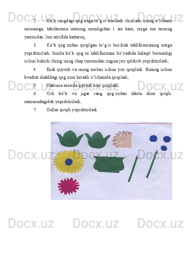 2. Ko‘k rangdagi qog`ozga to‘g`ri burchak chiziladi, uning o‘lchami
uzunasiga,   tabriknoma   ustining   uzunligidan   1   sm   kam,   eniga   esa   enining
yarimidan 2sm atrofida kattaroq; 
3. Ko‘k   qog`ozdan   qirqilgan   to‘g`ri   burchak   taklifnomaning   ustiga
yopishtiriladi,   bunda   ko‘k   qog`oz   taklifnomani   bo‘yashda   halaqit   bermasligi
uchun bukish chizig`ining chap tomonidan ozgina joy qoldirib yopishtiriladi; 
4. Endi  quyosh  va  uning  nurlari  uchun  yoy  qirqiladi.  Buning  uchun
kvadrat shakldagi qog`ozni kerakli o‘lchamda qirqiladi; 
5. Namuna asosida quyosh nuri qirqiladi; 
6. Och   ko‘k   va   jigar   rang   qog`ozdan   ikkita   shox   qirqib,
namunadagidek yopishtiriladi; 
7. Gullar qirqib yopishtiriladi. 
 
 
  