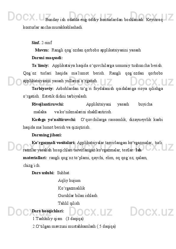                  Bunday ish odatda eng oddiy konturlardan boshlanadi. Keyinroq
konturlar ancha murakkablashadi. 
          
Sinf.  2-sinf 
    Mavzu:   Rangli qog`ozdan qorbobo applikatsiyasini yasash  
Darsni maqsadi: 
Ta`limiy:    Applikatsiya haqida o‘quvchilarga umumiy tushuncha berish.
Qog`oz   turlari   haqida   ma`lumot   berish.   Rangli   qog`ozdan   qorbobo
applikatsiyasini yasash yullarini o‘rgatish. 
Tarbiyaviy:   Asboblardan   to‘g`ri   foydalanish   qoidalariga   rioya   qilishga
o‘rgatish.  Estetik didini tarbiyalash. 
Rivojlantiruvchi:     Applikitsiyani  yasash  buyicha  
malaka  va ko‘nikmalarini shakllantirish. 
Kasbga   yo’naltiruvchi:     O‘quvchilarga   rassomlik,   dizayneyrlik   kasbi
haqida ma`lumot berish va qiziqtirish. 
Darsning jihozi: 
Ko’rgazmali vositalari:  Applikatsiyalar tasvirlangan ko‘rgazmalar,  turli
rasmlar yasalish bosqichlari tasvirlangan ko‘rgazmalar, testlar.  Ish 
materiallari:   rangli qog`oz to‘plami, qaychi, elim, oq qog`oz, qalam, 
chizg`ich. 
Dars uslubi:   Suhbat 
                        Aqliy hujum 
                        Ko‘rgazmalilik    
                        Guruhlar bilan ishlash 
                        Tahlil qilish   
Dars bosqichlari:   
 1.Tashkiliy qism   (3 daqiqa) 
 2.O‘tilgan mavzuni mustahkamlash ( 5 daqiqa)   
  