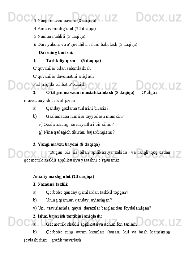  3.Yangi mavzu bayoni (8 daqiqa) 
 4.Amaliy mashg`ulot (20 daqiqa) 
 5.Namuna tahlili (5 daqiqa) 
 6.Dars yakuni va o‘quvchilar ishini baholash (5 daqiqa) 
      Darsning borishi: 
1. Tashkiliy qism     (3 daqiqa) 
O‘quvchilar bilan salomlashish 
O‘quvchilar davomatini aniqlash 
Fasl haqida suhbat o‘tkazish 
2. O’tilgan mavzuni mustahkamlash (5 daqiqa)       O‘tilgan 
mavzu buyicha savol-javob: 
a) Qanday gazlama turlarini bilasiz? 
b) Gazlamadan nimalar tayyorlash mumkin?  
     v) Gazlamaning  xususyaitlari bir xilmi?  
     g) Nina qadagich tikishni bajardingizmi? 
3.   Yangi mavzu bayoni (8 daqiqa) 
                Bugun   biz   siz   bilan   apllikatsiya   xakida     va   rangli   qog`ozdan
geometrik shaklli applikatsiya yasashni o‘rganamiz.   
        
Amaliy mashg`ulot (20 daqiqa) 
1. Namuna taxlili;   
a) Qorbobo qanday qismlardan tashkil topgan? 
b) Uning qismlari qanday joylashgan? 
v) Uni  tasvirlashda  qaysi  daraxtlar barglaridan foydalanilgan? 
2. Ishni bajarish tartibini aniqlash: 
a) Geometrik shaklli applikatsiya uchun fon tanlash 
b) Qorbobo   ning   ayrim   kismlari   (tanasi,   kul   va   bosh   kismi)ning
joylashishini   grafik tasvirlash; 
  