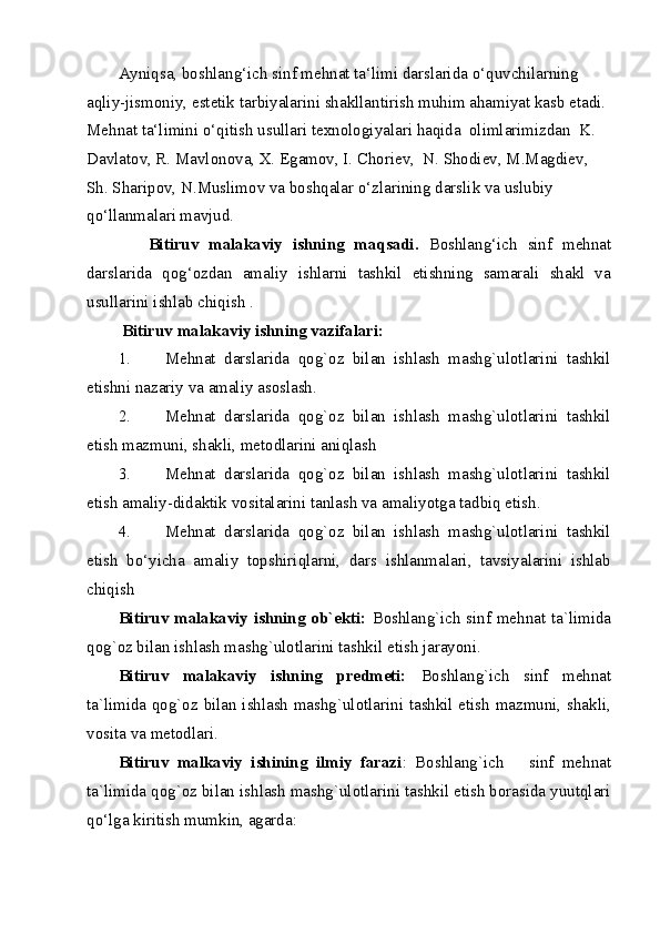 Ayniqsa, boshlang‘ich sinf mehnat ta‘limi darslarida o‘quvchilarning 
aqliy-jismoniy, estetik tarbiyalarini shakllantirish muhim ahamiyat kasb etadi. 
Mehnat ta‘limini o‘qitish usullari texnologiyalari haqida  olimlarimizdan  K. 
Davlatov, R. Mavlonova, X. Egamov, I. Choriev,  N. Shodiev, M.Magdiev, 
Sh. Sharipov, N.Muslimov va boshqalar o‘zlarining darslik va uslubiy 
qo‘llanmalari mavjud.   
      Bitiruv   malakaviy   ishning   maqsadi.   Boshlang‘ich   sinf   mehnat
darslarida   qog‘ozdan   amaliy   ishlarni   tashkil   etishning   samarali   shakl   va
usullarini ishlab chiqish . 
  Bitiruv malakaviy ishning vazifalari:  
1. Mehnat   darslarida   qog`oz   bilan   ishlash   mashg`ulotlarini   tashkil
etishni nazariy va amaliy asoslash. 
2. Mehnat   darslarida   qog`oz   bilan   ishlash   mashg`ulotlarini   tashkil
etish mazmuni, shakli, metodlarini aniqlash 
3. Mehnat   darslarida   qog`oz   bilan   ishlash   mashg`ulotlarini   tashkil
etish amaliy-didaktik vositalarini tanlash va amaliyotga tadbiq etish. 
4. Mehnat   darslarida   qog`oz   bilan   ishlash   mashg`ulotlarini   tashkil
etish   bo‘yicha   amaliy   topshiriqlarni,   dars   ishlanmalari,   tavsiyalarini   ishlab
chiqish        
Bitiruv malakaviy ishning ob`ekti:   Boshlang`ich sinf mehnat ta`limida
qog`oz bilan ishlash mashg`ulotlarini tashkil etish jarayoni. 
Bitiruv   malakaviy   ishning   predmeti:   Boshlang`ich   sinf   mehnat
ta`limida qog`oz bilan ishlash mashg`ulotlarini tashkil etish mazmuni, shakli,
vosita va metodlari. 
Bitiruv   malkaviy   ishining   ilmiy   farazi :   Boshlang`ich       sinf   mehnat
ta`limida qog`oz bilan ishlash mashg`ulotlarini tashkil etish borasida yuutqlari
qo‘lga kiritish mumkin, agarda: 
  