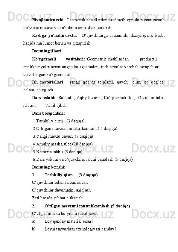 Rivojlantiruvchi:  Geometrik shakllardan predmetli applikitsiyani yasash
bo‘yicha malaka va ko‘nikmalarini shakllantirish. 
Kasbga   yo’naltiruvchi:     O‘quvchilarga   rassomlik,   dizayneyrlik   kasbi
haqida ma`lumot berish va qiziqtirish. 
Darsning jihozi: 
Ko’rgazmali  vositalari:   Geometrik  shakllardan  predmetli 
applikatsiyalar tasvirlangan ko‘rgazmalar,  turli rasmlar yasalish bosqichlari 
tasvirlangan ko‘rgazmalar. 
Ish   materiallari:     rangli   qog`oz   to‘plami,   qaychi,   elim,   oq   qog`oz,
qalam, chizg`ich. 
Dars uslubi:    Suhbat   , Aqliy hujum , Ko‘rgazmalilik   ,   Guruhlar bilan
ishlash ,      Tahlil qilish .  
Dars bosqichlari:      
 1.Tashkiliy qism   (3 daqiqa) 
 2.O‘tilgan mavzuni mustahkamlash ( 5 daqiqa)   
 3.Yangi mavzu bayoni (7 daqiqa) 
 4.Amaliy mashg`ulot (20 daqiqa) 
 5.Namuna tahlili (5 daqiqa) 
 6.Dars yakuni va o‘quvchilar ishini baholash (5 daqiqa) 
Darsning borishi: 
1. Tashkiliy qism     (3 daqiqa) 
O‘quvchilar bilan salomlashish 
O‘quvchilar davomatini aniqlash 
Fasl haqida suhbat o‘tkazish 
2. O’tilgan mavzuni mustahkamlash (5 daqiqa) 
O‘tilgan mavzu bo‘yicha savol-javob: 
a) Loy qanday material ekan? 
b) Loyni tayyorlash texnologiyasi qanday?  
  