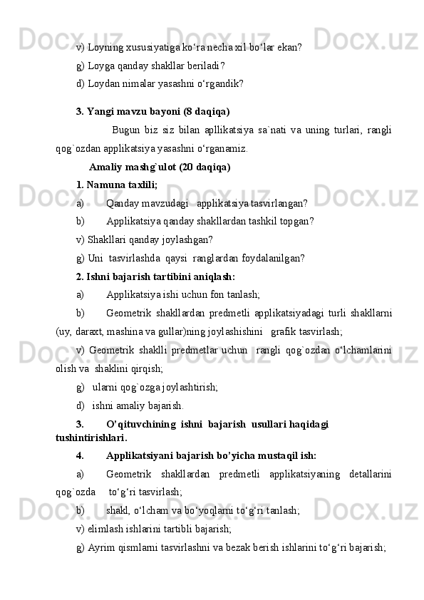 v) Loyning xususiyatiga ko‘ra necha xil bo‘lar ekan?  
g) Loyga qanday shakllar beriladi? 
d) Loydan nimalar yasashni o‘rgandik? 
3.   Yangi mavzu bayoni (8 daqiqa) 
                Bugun   biz   siz   bilan   apllikatsiya   sa`nati   va   uning   turlari,   rangli
qog`ozdan applikatsiya yasashni o‘rganamiz.   
      Amaliy mashg`ulot (20 daqiqa) 
1. Namuna taxlili;   
a) Qanday mavzudagi   applikatsiya tasvirlangan?  
b) Applikatsiya qanday shakllardan tashkil topgan? 
v) Shakllari qanday joylashgan? 
g) Uni  tasvirlashda  qaysi  ranglardan foydalanilgan? 
2. Ishni bajarish tartibini aniqlash: 
a) Applikatsiya ishi uchun fon tanlash; 
b) Geometrik   shakllardan   predmetli   applikatsiyadagi   turli   shakllarni
(uy, daraxt, mashina va gullar)ning joylashishini   grafik tasvirlash; 
v)   Geometrik   shaklli   predmetlar   uchun     rangli   qog`ozdan   o‘lchamlarini
olish va  shaklini qirqish; 
g)   ularni qog`ozga joylashtirish;  
d)   ishni amaliy bajarish. 
3. O’qituvchining  ishni  bajarish  usullari haqidagi  
tushintirishlari. 
4. Applikatsiyani bajarish bo’yicha mustaqil ish: 
a) Geometrik   shakllardan   predmetli   applikatsiyaning   detallarini
qog`ozda     to‘g‘ri tasvirlash; 
b) shakl, o‘lcham va bo‘yoqlarni to‘g‘ri tanlash; 
v) elimlash ishlarini tartibli bajarish;  
g) Ayrim qismlarni tasvirlashni va bezak berish ishlarini to‘g‘ri bajarish;  
  