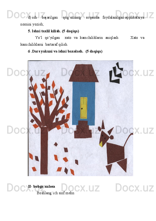 d) ish     bajarilgan     qog`ozning     orqasida   foydalanilgan applikatsiya
nomini yozish; 
5. Ishni taxlil kilish. (5 daqiqa)  
      Yo‘l   qo‘yilgan     xato   va   kamchiliklarin   aniqlash           Xato   va
kamchiliklarni  bartaraf qilish. 
6   .Dars yakuni va ishni baxolash.   (5 daqiqa) 
 
II- bobga xulosa 
         Boshlang`ich sinf mehn 
  