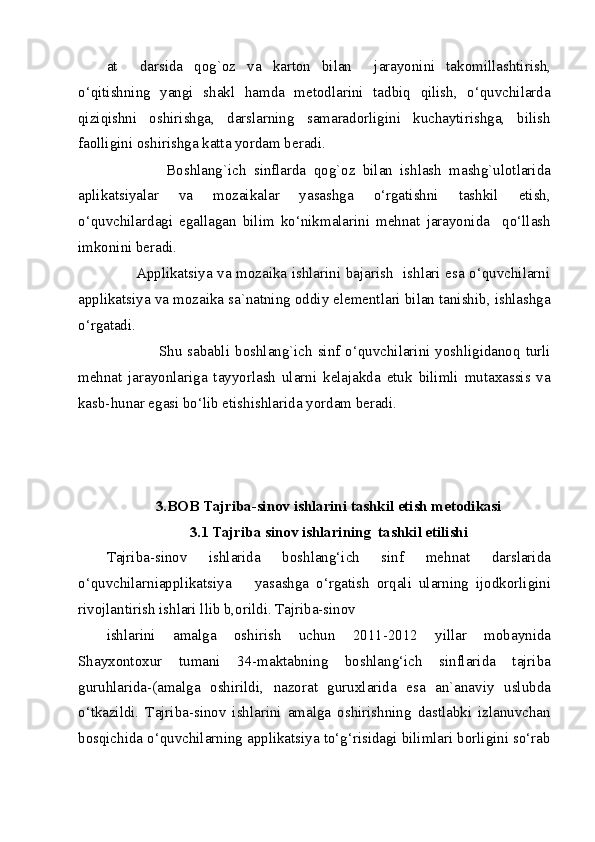 at     darsida   qog`oz   va   karton   bilan     jarayonini   takomillashtirish,
o‘qitishning   yangi   shakl   hamda   metodlarini   tadbiq   qilish,   o‘quvchilarda
qiziqishni   oshirishga,   darslarning   samaradorligini   kuchaytirishga,   bilish
faolligini oshirishga katta yordam beradi. 
                Boshlang`ich   sinflarda   qog`oz   bilan   ishlash   mashg`ulotlarida
aplikatsiyalar   va   mozaikalar   yasashga   o‘rgatishni   tashkil   etish,
o‘quvchilardagi   egallagan   bilim   ko‘nikmalarini   mehnat   jarayonida     qo‘llash
imkonini beradi. 
           Applikatsiya va mozaika ishlarini bajarish   ishlari esa o‘quvchilarni
applikatsiya va mozaika sa`natning oddiy elementlari bilan tanishib, ishlashga
o‘rgatadi.                                   
                   Shu  sababli boshlang`ich sinf  o‘quvchilarini  yoshligidanoq turli
mehnat   jarayonlariga   tayyorlash   ularni   kelajakda   etuk   bilimli   mutaxassis   va
kasb-hunar egasi bo‘lib etishishlarida yordam beradi.  
 
 
          
3.BOB Tajriba-sinov ishlarini tashkil etish metodikasi 
3.1 Tajriba sinov ishlarining  tashkil etilishi 
Tajriba-sinov   ishlarida   boshlang‘ich   sinf   mehnat   darslarida
o‘quvchilarniapplikatsiya  yasashga   o‘rgatish   orqali   ularning   ijodkorligini
rivojlantirish ishlari llib b,orildi. Tajriba-sinov 
ishlarini   amalga   oshirish   uchun   2011-2012   yillar   mobaynida
Shayxontoxur   tumani   34-maktabning   boshlang‘ich   sinflarida   tajriba
guruhlarida-(amalga   oshirildi,   nazorat   guruxlarida   esa   an`anaviy   uslubda
o‘tkazildi.   Tajriba-sinov   ishlarini   amalga   oshirishning   dastlabki   izlanuvchan
bosqichida o‘quvchilarning applikatsiya to‘g‘risidagi bilimlari borligini so‘rab
  