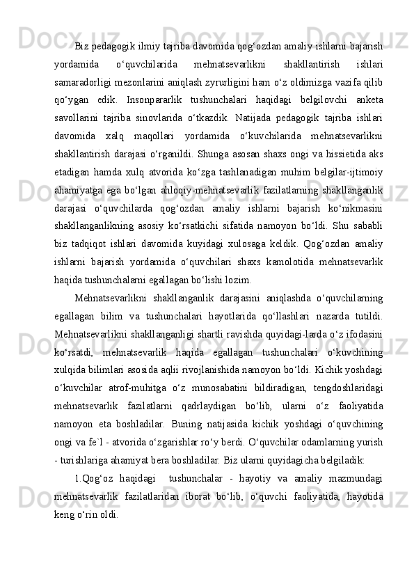 Biz pedagogik ilmiy tajriba davomida qog‘ozdan amaliy ishlarni bajarish
yordamida   o‘quvchilarida   mehnatsevarlikni   shakllantirish   ishlari
samaradorligi mezonlarini aniqlash zyrurligini ham o‘z oldimizga vazifa qilib
qo‘ygan   edik.   Insonpararlik   tushunchalari   haqidagi   belgilovchi   anketa
savollarini   tajriba   sinovlarida   o‘tkazdik.   Natijada   pedagogik   tajriba   ishlari
davomida   xalq   maqollari   yordamida   o‘kuvchilarida   mehnatsevarlikni
shakllantirish darajasi o‘rganildi. Shunga asosan shaxs ongi va hissietida aks
etadigan   hamda   xulq   atvorida   ko‘zga   tashlanadigan   muhim   belgilar-ijtimoiy
ahamiyatga   ega   bo‘lgan   ahloqiy-mehnatsevarlik   fazilatlarning   shakllanganlik
darajasi   o‘quvchilarda   qog‘ozdan   amaliy   ishlarni   bajarish   ko‘nikmasini
shakllanganlikning   asosiy   ko‘rsatkichi   sifatida   namoyon   bo‘ldi.   Shu   sababli
biz   tadqiqot   ishlari   davomida   kuyidagi   xulosaga   keldik.   Qog‘ozdan   amaliy
ishlarni   bajarish   yordamida   o‘quvchilari   shaxs   kamolotida   mehnatsevarlik
haqida tushunchalarni egallagan bo‘lishi lozim. 
Mehnatsevarlikni   shakllanganlik   darajasini   aniqlashda   o‘quvchilarning
egallagan   bilim   va   tushunchalari   hayotlarida   qo‘llashlari   nazarda   tutildi.
Mehnatsevarlikni shakllanganligi shartli ravishda quyidagi-larda o‘z ifodasini
ko‘rsatdi,   mehnatsevarlik   haqida   egallagan   tushunchalari   o‘kuvchining
xulqida bilimlari asosida aqlii rivojlanishida namoyon bo‘ldi. Kichik yoshdagi
o‘kuvchilar   atrof-muhitga   o‘z   munosabatini   bildiradigan,   tengdoshlaridagi
mehnatsevarlik   fazilatlarni   qadrlaydigan   bo‘lib,   ularni   o‘z   faoliyatida
namoyon   eta   boshladilar.   Buning   natijasida   kichik   yoshdagi   o‘quvchining
ongi va fe`l - atvorida o‘zgarishlar ro‘y berdi. O‘quvchilar odamlarning yurish
- turishlariga ahamiyat bera boshladilar. Biz ularni quyidagicha belgiladik: 
1.Qog‘oz   haqidagi     tushunchalar   -   hayotiy   va   amaliy   mazmundagi
mehnatsevarlik   fazilatlaridan   iborat   bo‘lib,   o‘quvchi   faoliyatida,   hayotida
keng o‘rin oldi. 
  