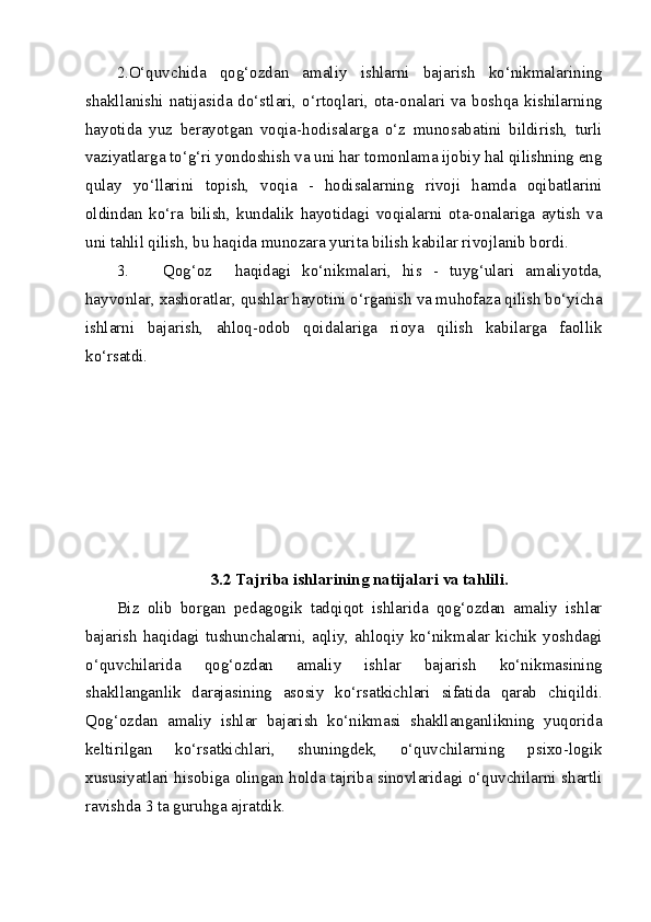 2.O‘quvchida   qog‘ozdan   amaliy   ishlarni   bajarish   ko‘nikmalarining
shakllanishi  natijasida do‘stlari,  o‘rtoqlari, ota-onalari va boshqa  kishilarning
hayotida   yuz   berayotgan   voqia-hodisalarga   o‘z   munosabatini   bildirish,   turli
vaziyatlarga to‘g‘ri yondoshish va uni har tomonlama ijobiy hal qilishning eng
qulay   yo‘llarini   topish,   voqia   -   hodisalarning   rivoji   hamda   oqibatlarini
oldindan   ko‘ra   bilish,   kundalik   hayotidagi   voqialarni   ota-onalariga   aytish   va
uni tahlil qilish, bu haqida munozara yurita bilish kabilar rivojlanib bordi. 
3. Qog‘oz     haqidagi   ko‘nikmalari,   his   -   tuyg‘ulari   amaliyotda,
hayvonlar, xashoratlar, qushlar hayotini o‘rganish va muhofaza qilish bo‘yicha
ishlarni   bajarish,   ahloq-odob   qoidalariga   rioya   qilish   kabilarga   faollik
ko‘rsatdi. 
 
 
 
 
 
 
 
3.2 Tajriba ishlarining natijalari va tahlili. 
Biz   olib   borgan   pedagogik   tadqiqot   ishlarida   qog‘ozdan   amaliy   ishlar
bajarish   haqidagi   tushunchalarni,   aqliy,   ahloqiy   ko‘nikmalar   kichik   yoshdagi
o‘quvchilarida   qog‘ozdan   amaliy   ishlar   bajarish   ko‘nikmasining
shakllanganlik   darajasining   asosiy   ko‘rsatkichlari   sifatida   qarab   chiqildi.
Qog‘ozdan   amaliy   ishlar   bajarish   ko‘nikmasi   shakllanganlikning   yuqorida
keltirilgan   ko‘rsatkichlari,   shuningdek,   o‘quvchilarning   psixo-logik
xususiyatlari hisobiga olingan holda tajriba sinovlaridagi o‘quvchilarni shartli
ravishda 3 ta guruhga ajratdik. 
 
  