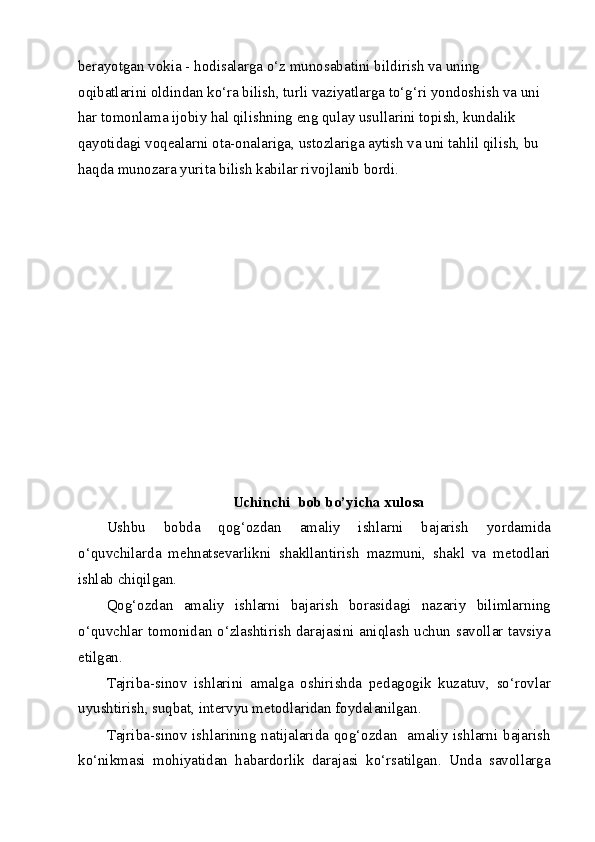 berayotgan vokia - hodisalarga o‘z munosabatini bildirish va uning 
oqibatlarini oldindan ko‘ra bilish, turli vaziyatlarga to‘g‘ri yondoshish va uni 
har tomonlama ijobiy hal qilishning eng qulay usullarini topish, kundalik 
qayotidagi voqealarni ota-onalariga, ustozlariga aytish va uni tahlil qilish, bu 
haqda munozara yurita bilish kabilar rivojlanib bordi.    
 
 
 
 
 
 
 
 
 
 
 
 
Uchinchi  bob bo’yicha xulosa 
Ushbu   bobda   qog‘ozdan   amaliy   ishlarni   bajarish   yordamida
o‘quvchilarda   mehnatsevarlikni   shakllantirish   mazmuni,   shakl   va   metodlari
ishlab chiqilgan. 
Qog‘ozdan   amaliy   ishlarni   bajarish   borasidagi   nazariy   bilimlarning
o‘quvchlar tomonidan o‘zlashtirish darajasini aniqlash uchun savollar tavsiya
etilgan. 
Tajriba-sinov   ishlarini   amalga   oshirishda   pedagogik   kuzatuv,   so‘rovlar
uyushtirish, suqbat, intervyu metodlaridan foydalanilgan. 
Tajriba-sinov ishlarining natijalarida qog‘ozdan   amaliy ishlarni bajarish
ko‘nikmasi   mohiyatidan   habardorlik   darajasi   ko‘rsatilgan.   Unda   savollarga
  