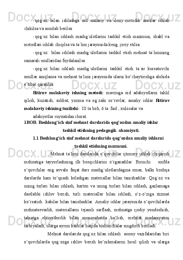 - qog`oz   bilan   ishlashga   oid   nazariy   va   ilmiy-metodik   asoslar   ishlab
chikilsa va asoslab berilsa: 
- qog`oz   bilan   ishlash   mashg`ulotlarini   tashkil   etish   mazmuni,   shakl   va
metodlari ishlab chiqilsa va ta`lim jarayonida keng  joriy etilsa: 
- qog`oz     bilan   ishlash   mashg`ulotlarini   tashkil   etish   mehnat   ta`limining
samarali usullaridan foydalanilsa: 
- qog`oz   bilan   ishlash   mashg`ulotlarini   tashkil   etish   ta`sir   kursatuvchi
omillar aniqlansa va mehnat ta`limi jarayonida ularni ko‘chaytirishga alohida
e`tibor qaratilsa: 
Bitiruv   malakaviy   ishning   metodi:   mavzuga   oid   adabiyotlarni   tahlil
qilish,   kuzatish,   suhbat,   yozma   va   og`zaki   so‘rovlar,   amaliy   ishlar   Bitiruv
malakaviy ishining tuzilishi:   III ta bob, 6 ta  fasl , xulosalar va 
adabiyotlar ruyxatidan iborat.                                                                       
1BOB. Boshlang’ich sinf mehnat darslarida qog’ozdan amaliy ishlar 
tashkil etishning pedagogik  ahamiyati. 
1.1 Boshlang’ich sinf mehnat darslarida qog’ozdan amaliy ishlarni 
tashkil etishning mazmuni. 
                    Mehnat   ta`limi   darslarida   o‘quvchilar   ijtimoiy   ishlab   chiqarish
mehnatiga   tayyorlashning   ilk   bosqichlarini   o‘rganadilar.   Birinchi       sinfda
o‘quvchilar   eng   avvalo   faqat   dars   mashg`ulotlaridagina   emas,   balki   boshqa
darslarda   ham   to‘qnash   keladigan   materiallar   bilan   tanishadilar.   Qog`oz   va
uning   turlari   bilan   ishlash,   karton   va   uning   turlari   bilan   ishlash,   gazlamaga
dastlabki   ishlov   berish,   turli   materiallar   bilan   ishlash,   o‘z-o‘ziga   xizmat
ko‘rsatish     kabilar   bilan   tanishadilar.   Amaliy   ishlar   jarayonida   o‘quvchilarda
mehnatsevarlik,   materiallarni   tejamli   sarflash,   mehnatga   ijodiy   yondoshish,
tabiatga   ehtiyotkorlik   bilan   munosabatda   bo‘lish,   mehnat   madaniyatini
tarbiyalash, ularga ayrim kasblar haqida tushunchalar singdirib boriladi. 
                 Mehnat  darslarida  qog`oz  bilan ishlash    asosiy vazifalaridan biri
o‘quvchilarda   qog`ozga   ishlov   berish   ko‘nikmalarini   hosil   qilish   va   ularga
  