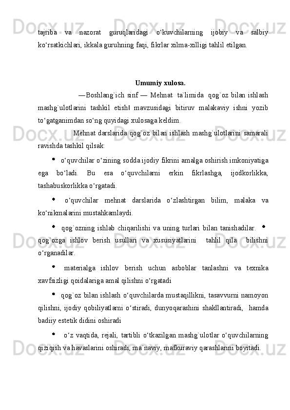 tajriba   va   nazorat   guruqlaridagi   o‘kuvchilarning   ijobiy   va   salbiy
ko‘rsatkichlari, ikkala guruhning faqi, fikrlar xilma-xilligi tahlil etilgan. 
 
             
Umumiy xulosa.  
                     ―Boshlang`ich sinf ― Mehnat   ta`limida   qog`oz bilan ishlash
mashg`ulotlarini   tashkil   etish   mavzusidagi   bitiruv   malakaviy   ishni   yozib‖
to‘gatganimdan so‘ng quyidagi xulosaga keldim. 
                Mehnat   darslarida   qog`oz   bilan   ishlash   mashg`ulotlarini   samarali
ravishda tashkil qilsak: 
  o‘quvchilar o‘zining sodda ijodiy fikrini amalga oshirish imkoniyatiga
ega   bo‘ladi.   Bu   esa   o‘quvchilarni   erkin   fikrlashga,   ijodkorlikka,
tashabuskorlikka o‘rgatadi. 
  o‘quvchilar   mehnat   darslarida   o‘zlashtirgan   bilim,   malaka   va
ko‘nikmalarini mustahkamlaydi. 
  qog`ozning   ishlab   chiqarilishi   va   uning   turlari   bilan   tanishadilar.    
qog`ozga   ishlov   berish   usullari   va   xususiyatlarini     tahlil   qila     bilishni
o‘rganadilar. 
  materialga   ishlov   berish   uchun   asboblar   tanlashni   va   texnika
xavfsizligi qoidalariga amal qilishni o‘rgatadi 
  qog`oz bilan ishlash o‘quvchilarda mustaqillikni, tasavvurni namoyon
qilishni,  ijodiy  qobiliyatlarni  o‘stiradi,  dunyoqarashini  shakllantiradi,    hamda
badiiy estetik didini oshiradi 
    o‘z  vaqtida,  rejali,  tartibli  o‘tkazilgan  mashg`ulotlar  o‘quvchilarning
qiziqish va havaslarini oshiradi, ma`naviy, mafkuraviy qarashlarini boyitadi. 
  