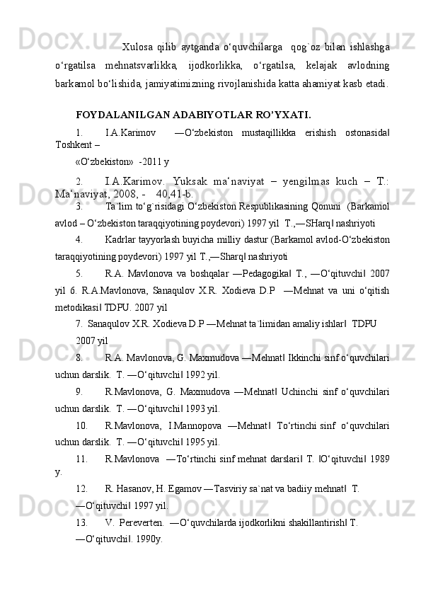                       Xulosa   qilib   aytganda   o‘quvchilarga     qog`oz   bilan   ishlashga
o‘rgatilsa   mehnatsvarlikka,   ijodkorlikka,   o‘rgatilsa,   kelajak   avlodning
barkamol bo‘lishida, jamiyatimizning rivojlanishida katta ahamiyat kasb etadi.
 
FOYDALANILGAN ADABIYOTLAR RO’YXATI. 
1. I.A.Karimov     ―O‘zbekiston   mustaqillikka   erishish   ostonasida‖
Toshkent –
«O‘zbekiston»  -2011 y 
2. I.A.Karimov.   Yuksak   ma‘naviyat   –   yengilmas   kuch   –   T.:
Ma‘naviyat, 2008, -    40,41-b. 
3. Ta`lim to‘g`risidagi O‘zbekiston Respublikasining Qonuni   (Barkamol
avlod – O‘zbekiston taraqqiyotining poydevori) 1997 yil  T.,―SHarq  nashriyoti 	
‖
4. Kadrlar tayyorlash buyicha milliy   dastur (Barkamol avlod-O‘zbekiston
taraqqiyotining poydevori) 1997 yil T.,―Sharq  nashriyoti 	
‖
5. R.A.   Mavlonova   va   boshqalar   ―Pedagogika   T.,   ―O‘qituvchi   2007	
‖ ‖
yil   6.   R.A.Mavlonova,   Sanaqulov   X.R.   Xodieva   D.P     ―Mehnat   va   uni   o‘qitish
metodikasi  TDPU. 2007 yil 	
‖
7.  Sanaqulov X.R. Xodieva D.P ―Mehnat ta`limidan amaliy ishlar   TDPU 	
‖
2007 yil 
8. R.A. Mavlonova, G. Maxmudova ―Mehnat  Ikkinchi sinf o‘quvchilari	
‖
uchun darslik.  T. ―O‘qituvchi  1992 yil. 	
‖
9. R.Mavlonova,   G.   Maxmudova   ―Mehnat   Uchinchi   sinf   o‘quvchilari	
‖
uchun darslik.  T. ―O‘qituvchi  1993 yil. 	
‖
10. R.Mavlonova,   I.Mannopova   ―Mehnat    To‘rtinchi sinf   o‘quvchilari	
‖
uchun darslik.  T. ―O‘qituvchi  1995 yil. 	
‖
11. R.Mavlonova   ―To‘rtinchi  sinf mehnat darslari  T.  O‘qituvchi  1989	
‖ ‖ ‖
y. 
12. R. Hasanov, H. Egamov ―Tasviriy sa`nat va badiiy mehnat   T. 	
‖
―O‘qituvchi  1997 yil. 	
‖
13. V.  Pereverten.  ―O‘quvchilarda ijodkorlikni shakillantirish  T. 	
‖
―O‘qituvchi . 1990y. 	
‖
  