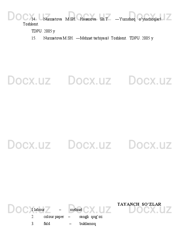 14. Nurmatova   M.SH.   Hasanova   Sh.T     ―Yumshoq   o‘yinchoqlar‖
Toshkent.  
TDPU. 2005 y 
15. Nurmatova M.SH.  ―Mehnat tarbiyasi   Toshkent.  TDPU. 2005 y 	
‖
 
   
 
 
 
 
 
 
 
 
 
 
 
 
 
 
 
 
 
 
 
 
 
 
 
 
 
 
 
 TAYANCH  SO’ZLAR 
1.labour              –         mehnat 
2. colour paper    –         rangli  qog‘oz 
3. fald                   –        buklamoq 
  