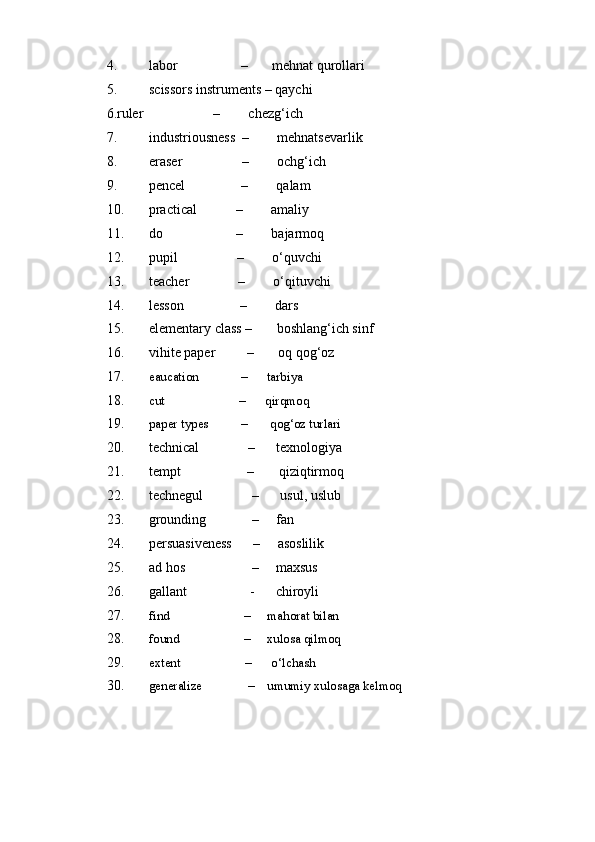 4. labor                  –       mehnat qurollari 
5. scissors instruments – qaychi 
6.ruler                    –        chezg‘ich 
7. industriousness  –        mehnatsevarlik 
8. eraser                 –        ochg‘ich 
9. pencel                –        qalam 
10. practical           –        amaliy 
11. do                     –        bajarmoq 
12. pupil                 –        o‘quvchi 
13. teacher              –        o‘qituvchi 
14. lesson                –        dars 
15. elementary class –       boshlang‘ich sinf 
16. vihite paper         –       oq qog‘oz 
17. eaucation             –      tarbiya 
18. cut                       –      qirqmoq 
19. paper types          –       qog‘oz turlari 
20. technical              –      texnologiya 
21. tempt                   –       qiziqtirmoq 
22. technegul              –      usul, uslub 
23. grounding             –     fan 
24. persuasiveness      –     asoslilik 
25. ad hos                   –     maxsus 
26. gallant                  -      chiroyli 
27. find                       –     mahorat bilan 
28. found                    –     xulosa qilmoq 
29. extent                    –      o‘lchash 
30. generalize              –    umumiy xulosaga kelmoq 
  