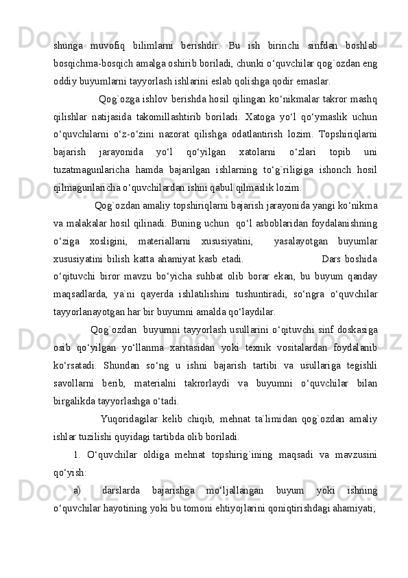 shunga   muvofiq   bilimlarni   berishdir.   Bu   ish   birinchi   sinfdan   boshlab
bosqichma-bosqich amalga oshirib boriladi, chunki o‘quvchilar qog`ozdan eng
oddiy buyumlarni tayyorlash ishlarini eslab qolishga qodir emaslar. 
               Qog`ozga ishlov berishda hosil qilingan ko‘nikmalar takror mashq
qilishlar   natijasida   takomillashtirib   boriladi.   Xatoga   yo‘l   qo‘ymaslik   uchun
o‘quvchilarni   o‘z-o‘zini   nazorat   qilishga   odatlantirish   lozim.   Topshiriqlarni
bajarish   jarayonida   yo‘l   qo‘yilgan   xatolarni   o‘zlari   topib   uni
tuzatmagunlaricha   hamda   bajarilgan   ishlarning   to‘g`riligiga   ishonch   hosil
qilmagunlaricha o‘quvchilardan ishni qabul qilmaslik lozim. 
        Qog`ozdan amaliy topshiriqlarni bajarish jarayonida yangi ko‘nikma
va malakalar hosil qilinadi. Buning uchun   qo‘l asboblaridan foydalanishning
o‘ziga   xosligini,   materiallarni   xususiyatini,     yasalayotgan   buyumlar
xususiyatini   bilish   katta   ahamiyat   kasb   etadi.                                         Dars   boshida
o‘qituvchi   biror   mavzu   bo‘yicha   suhbat   olib   borar   ekan,   bu   buyum   qanday
maqsadlarda,   ya`ni   qayerda   ishlatilishini   tushuntiradi,   so‘ngra   o‘quvchilar
tayyorlanayotgan har bir buyumni amalda qo‘laydilar. 
         Qog`ozdan   buyumni tayyorlash usullarini o‘qituvchi sinf doskasiga
osib   qo‘yilgan   yo‘llanma   xaritasidan   yoki   texnik   vositalardan   foydalanib
ko‘rsatadi.   Shundan   so‘ng   u   ishni   bajarish   tartibi   va   usullariga   tegishli
savollarni   berib,   materialni   takrorlaydi   va   buyumni   o‘quvchilar   bilan
birgalikda tayyorlashga o‘tadi. 
            Yuqoridagilar   kelib   chiqib,   mehnat   ta`limidan   qog`ozdan   amaliy
ishlar tuzilishi quyidagi tartibda olib boriladi. 
1.   O‘quvchilar   oldiga   mehnat   topshirig`ining   maqsadi   va   mavzusini
qo‘yish: 
a) darslarda   bajarishga   mo‘ljallangan   buyum   yoki   ishning
o‘quvchilar hayotining yoki bu tomoni ehtiyojlarini qoniqtirishdagi ahamiyati;
  