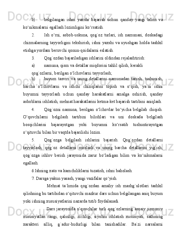 b) belgilangan   ishni   yaxshi   bajarish   uchun   qanday   yangi   bilim   va
ko‘nikmalarni egallash lozimligini ko‘rsatish. 
2. Ish   o‘rni,   asbob-uskuna,   qog`oz   turlari,   ish   namunasi,   doskadagi
chizmalarning tayyorligini  tekshirish,  ishni  yaxshi  va uyushgan holda tashkil
etishga yordam beruvchi qonun-qoidalarni eslatish. 
3. Qog`ozdan bajariladigan ishlarini oldindan rejalashtirish: 
a) namuna, qism va detallar miqdorini tahlil qilish, kerakli 
qog`ozlarni, berilgan o‘lchovlarni tayyorlash; 
b) buyum   tasviri   va   uning   detallarini   namunadan   tanish,   tushunish,
barcha   o‘lchovlarni   va   ishchi   chiziqlarini   topish   va   o‘qish,   ya`ni   ishni
buyumni   tayyorlash   uchun   qanday   harakatlarni   amalga   oshirish,   qanday
asboblarni ishlatish, mehnat harakatlarini ketma-ket bajarish tartibini aniqlash.
4. Qog`ozni   namuna,   berilgan   o‘lchovlar   bo‘yicha   belgilab   chiqish.
O‘quvchilarni   belgilash   tartibini   bilishlari   va   uni   doskada   belgilash
bosqichlarini   bajarayotgan   yoki   buyumni   ko‘rsatib   tushuntirayotgan
o‘qituvchi bilan bir vaqtda bajarilishi lozim. 
5. Qog`ozga   belgilash   ishlarini   bajarish.   Qog`ozdan   detallarni
tayyorlash,   qog`oz   detallarni   moslash   va   uning   barcha   detallarini   yig`ish,
qog`ozga   ishlov   berish   jarayonida   zarur   bo‘ladigan   bilim   va   ko‘nikmalarni
egallash. 
6.Ishning xato va kamchiliklarni tuzatish, ishni baholash. 
7. Darsga yakun yasash, yangi vazifalar qo‘yish. 
              Mehnat   ta`limida   qog`ozdan   amaliy   ish   mashg`ulotlari   tashkil
qilishning bu tartibidan o‘qituvchi mazkur dars uchun belgilangan aniq buyum
yoki ishning xususiyatlarini nazarda tutib foydalanadi. 
                  Dars   jarayonida   o‘quvchilar   turli   qog`ozlarning   asosiy   jismoniy
xususiyatlari   rangi,   qalinligi,   zichligi,   siyohni   ishlatish   xususiyati,   sathining
xarakteri   silliq,   g`adur-budurligi   bilan   tanishadilar.   Ba`zi   narsalarni
  