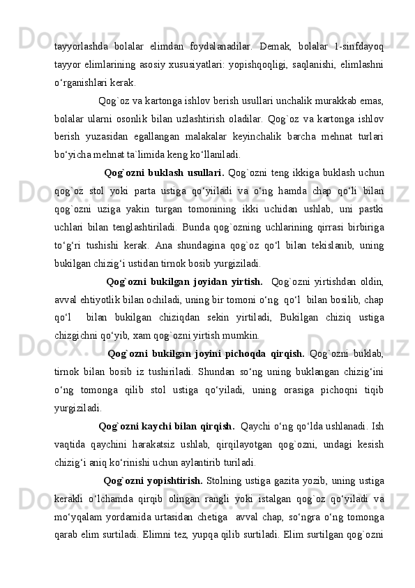 tayyorlashda   bolalar   elimdan   foydalanadilar.   Demak,   bolalar   1-sinfdayoq
tayyor elimlarining asosiy xususiyatlari: yopishqoqligi, saqlanishi, elimlashni
o‘rganishlari kerak. 
        Qog`oz va kartonga ishlov berish usullari unchalik murakkab emas,
bolalar   ularni   osonlik   bilan   uzlashtirish   oladilar.   Qog`oz   va   kartonga   ishlov
berish   yuzasidan   egallangan   malakalar   keyinchalik   barcha   mehnat   turlari
bo‘yicha mehnat ta`limida keng ko‘llaniladi. 
                Qog`ozni  buklash   usullari.   Qog`ozni  teng  ikkiga  buklash  uchun
qog`oz   stol   yoki   parta   ustiga   qo‘yiiladi   va   o‘ng   hamda   chap   qo‘li   bilan
qog`ozni   uziga   yakin   turgan   tomonining   ikki   uchidan   ushlab,   uni   pastki
uchlari   bilan   tenglashtiriladi.   Bunda   qog`ozning   uchlarining   qirrasi   birbiriga
to‘g‘ri   tushishi   kerak.   Ana   shundagina   qog`oz   qo‘l   bilan   tekislanib,   uning
bukilgan chizig‘i ustidan tirnok bosib yurgiziladi. 
                Qog`ozni   bukilgan   joyidan   yirtish.     Qog`ozni   yirtishdan   oldin,
avval ehtiyotlik bilan ochiladi, uning bir tomoni o‘ng  qo‘l  bilan bosilib, chap
qo‘l     bilan   bukilgan   chiziqdan   sekin   yirtiladi,   Bukilgan   chiziq   ustiga
chizgichni qo‘yib, xam qog`ozni yirtish mumkin. 
                Qog`ozni   bukilgan   joyini   pichoqda   qirqish.   Qog`ozni   buklab,
tirnok   bilan   bosib   iz   tushiriladi.   Shundan   so‘ng   uning   buklangan   chizig‘ini
o‘ng   tomonga   qilib   stol   ustiga   qo‘yiladi,   uning   orasiga   pichoqni   tiqib
yurgiziladi. 
          Qog`ozni kaychi bilan qirqish.   Qaychi o‘ng qo‘lda ushlanadi. Ish
vaqtida   qaychini   harakatsiz   ushlab,   qirqilayotgan   qog`ozni,   undagi   kesish
chizig‘i aniq ko‘rinishi uchun aylantirib turiladi. 
                Qog`ozni yopishtirish.   Stolning ustiga gazita yozib, uning ustiga
kerakli   o‘lchamda   qirqib   olingan   rangli   yoki   istalgan   qog`oz   qo‘yiladi   va
mo‘yqalam   yordamida   urtasidan   chetiga     avval   chap,   so‘ngra   o‘ng   tomonga
qarab elim surtiladi. Elimni tez, yupqa qilib surtiladi. Elim surtilgan qog`ozni
  