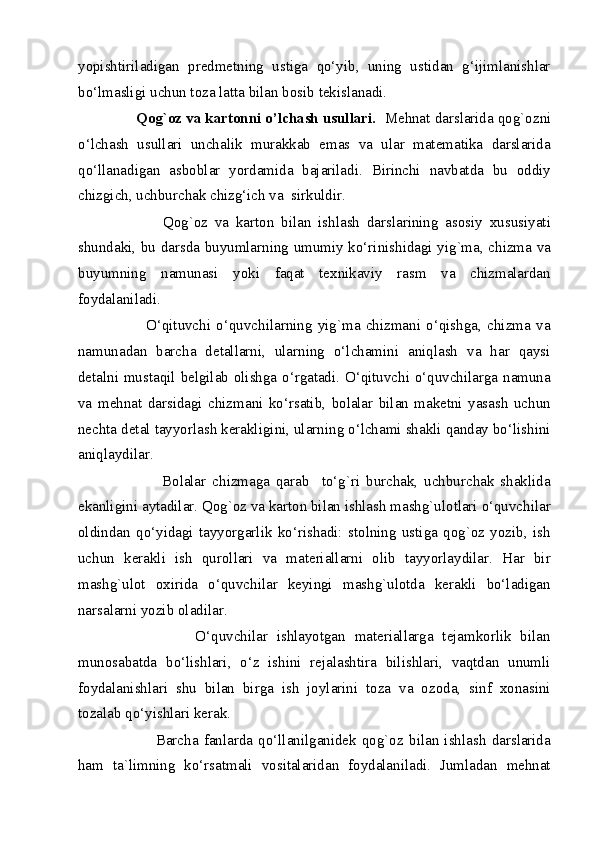 yopishtiriladigan   predmetning   ustiga   qo‘yib,   uning   ustidan   g‘ijimlanishlar
bo‘lmasligi uchun toza latta bilan bosib tekislanadi. 
        Qog`oz va kartonni o’lchash usullari.   Mehnat darslarida qog`ozni
o‘lchash   usullari   unchalik   murakkab   emas   va   ular   matematika   darslarida
qo‘llanadigan   asboblar   yordamida   bajariladi.   Birinchi   navbatda   bu   oddiy
chizgich, uchburchak chizg‘ich va  sirkuldir.  
                Qog`oz   va   karton   bilan   ishlash   darslarining   asosiy   xususiyati
shundaki, bu darsda buyumlarning umumiy ko‘rinishidagi yig`ma, chizma va
buyumning   namunasi   yoki   faqat   texnikaviy   rasm   va   chizmalardan
foydalaniladi. 
              O‘qituvchi   o‘quvchilarning   yig`ma   chizmani   o‘qishga,   chizma   va
namunadan   barcha   detallarni,   ularning   o‘lchamini   aniqlash   va   har   qaysi
detalni mustaqil belgilab olishga o‘rgatadi. O‘qituvchi o‘quvchilarga namuna
va   mehnat   darsidagi   chizmani   ko‘rsatib,   bolalar   bilan   maketni   yasash   uchun
nechta detal tayyorlash kerakligini, ularning o‘lchami shakli qanday bo‘lishini
aniqlaydilar. 
                  Bolalar   chizmaga   qarab     to‘g`ri   burchak,   uchburchak   shaklida
ekanligini aytadilar. Qog`oz va karton bilan ishlash mashg`ulotlari o‘quvchilar
oldindan   qo‘yidagi   tayyorgarlik   ko‘rishadi:   stolning   ustiga   qog`oz   yozib,   ish
uchun   kerakli   ish   qurollari   va   materiallarni   olib   tayyorlaydilar.   Har   bir
mashg`ulot   oxirida   o‘quvchilar   keyingi   mashg`ulotda   kerakli   bo‘ladigan
narsalarni yozib oladilar. 
                    O‘quvchilar   ishlayotgan   materiallarga   tejamkorlik   bilan
munosabatda   bo‘lishlari,   o‘z   ishini   rejalashtira   bilishlari,   vaqtdan   unumli
foydalanishlari   shu   bilan   birga   ish   joylarini   toza   va   ozoda,   sinf   xonasini
tozalab qo‘yishlari kerak. 
                  Barcha   fanlarda   qo‘llanilganidek   qog`oz   bilan   ishlash   darslarida
ham   ta`limning   ko‘rsatmali   vositalaridan   foydalaniladi.   Jumladan   mehnat
  