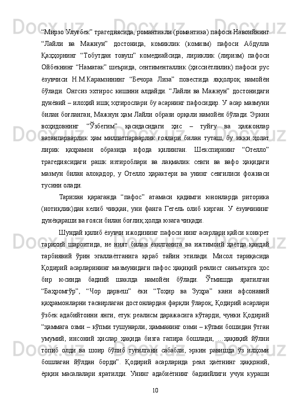 “Мирзо Улуғбек” трагедиясида, романтикли (романтика) пафоси Навоийнинг
“Лайли   ва   Мажнун”   достонида,   комиклик   (комизм)   пафоси   Абдулла
Қаҳҳорнинг   “Тобутдан   товуш”   комедиайсида,   лириклик   (лиризм)   пафоси
Ойбекнинг   “Наматак”   шеърида,   сентименталлик   (ҳиссиётлилик)   пафоси   рус
ёзувчиси   Н.М.Карамзининг   “Бечора   Лиза”   повестида   яққолроқ   намойён
бўлади.   Онгсиз   эхтирос   кишини   алдайди.   “Лайли   ва   Мажнун”   достонидаги
дунёвий – илоҳий ишқ эҳтирослари бу асарнинг пафосидир. У асар мазмуни
билан боғланган, Мажнун ҳам Лайли образи орқали намойён бўлади. Эркин
воҳидовнинг   “Ўзбегим”   қасидасидаги   ҳис   –   туйғу   ва   ҳаяжонлар
ватанпарварлик   ҳам   миллатпарварлик   ғоялари   билан   туташ,   бу   ики   ҳолат
лирик   қаҳрамон   образида   ифода   қилинган.   Шекспирнинг   “Отелло”
трагедиясидаги   рашк   изтироблари   ва   лақмалик   севги   ва   вафо   ҳақидаги
мазмун   билан   алоқадор,   у   Отелло   ҳарактери   ва   унинг   севгилиси   фожиаси
тусини олади.
Тарихан   қараганда   “пафос”   атамаси   қадимги   юнонларда   риторика
(нотиқлик)дан   келиб   чиққан,   уни   фанга   Гегель   олиб   кирган.   У   ёзувчининг
дунёқараши ва ғояси билан боғлиқ ҳолда юзага чиқади.
Шундай қилиб ёзувчи ижодининг пафоси нинг асарлари қайси конкрет
тарихий   шароитида,   не   ният   билан   ёзилганига   ва   ижтимоий   ҳаётда   қандай
тарбиявий   ўрин   эгаллаётганига   қараб   тайин   этилади.   Мисол   тариқасида
Қодирий   асарларининг   мазмунидаги   пафос   ҳақиқий   реалист   санъаткрга   ҳос
бир   юсинда   бадиий   шаклда   намойён   бўлади.   Ўтмишда   яратилган
“Баҳромгўр”,   “Чор   дарвеш”   ёки   “Тоҳир   ва   Зуҳра”   кани   афсонавий
қаҳрамонларни тасвирлаган достонлардан фарқли ўлароқ, Қодирий асарлари
ўзбек   адабийтоини   янги,   етук   реалисм   даражасига   кўтарди,   чунки   Қодирий
“ҳаммага озми – кўпми тушунарли, ҳамманинг озми – кўпми бошидан ўтган
умумий,   инсоний   ҳислар   ҳақида   бизга   гапира   бошлади,   …ҳақиқий   йўлни
топиб   олди   ва   шоир   бўлиб   туғилгани   сабабли,   эркин   равишда   ўз   илҳоми
бошлаган   йўлдан   борди”.   Қодирий   асарларида   реал   ҳаётнинг   ҳаққоний,
ёрқин   масалалари   яратилди.   Унинг   адабиётнинг   бадиийлиги   учун   кураши
10 
