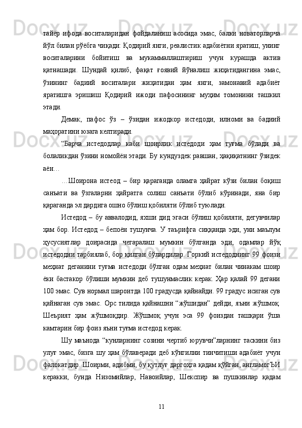 тайёр   ифода   воситаларидан   фойдаланиш   асосида   эмас,   балки   новаторларча
йўл билан рўёбга чиқади: Қодирий янги, реалистик адабиётни яратиш, унинг
воситаларини   бойитиш   ва   мукаммаллаштириш   учун   курашда   актив
қатнашади.   Шундай   қилиб,   фақат   ғоявий   йўналиш   жиҳатидангина   эмас,
ўзининг   бадиий   воситалари   жиҳатидан   ҳам   янги,   замонавий   адабиёт
яратишга   эришиш   Қодирий   ижоди   пафосининг   муҳим   томонини   ташкил
этади. 
Демак,   пафос   ўз   –   ўзидан   ижодкор   истедоди,   илноми   ва   бадиий
маҳоратини юзага келтиради.
“Барча   истедодлар   каби   шоирлик   истедоди   ҳам   туғма   бўлади   ва
болаликдан ўзини номойён этади. Бу кундуздек равшан, ҳақиқатнинг ўзидек
аён…
…Шоирона   истеод   –   бир   қараганда   оламга   ҳайрат   кўзи   билан   боқиш
санъати   ва   ўзгаларни   ҳайратга   солиш   санъати   бўлиб   кўринади,   яна   бир
қараганда эл дардига ошно бўлиш қобиляти бўлиб туюлади.
Истедод   –   бу   аввалодид,   яхши   дид  эгаси   бўлиш  қобиляти,   дегувчилар
ҳам   бор.   Истедод   –   бепоён   тушунча.   У   таърифга   сиққанда   эди,   уни   маълум
ҳусусиятлар   доирасида   чегаралаш   мумкин   бўлганда   эди,   одамлар   йўқ
истедодни тарбиялаб, бор қилган бўлардилар. Горкий истедоднинг 99 фоизи
меҳнат   деганини   туғма   истедоди   бўлган   одам   меҳнат   билан   чинакам   шоир
ёки   бастакор   бўлиши   мумкин   деб   тушунмаслик   керак.   Ҳар   қалай   99   дегани
100 эмас. Сув нормал шароитда 100 градусда қайнайди. 99 градус исиган сув
қайнаган   сув   эмас.   Орс   тилида   қайнашни   “жўшидан”   дейди,   яъни   жўшмоқ.
Шеърият   ҳам   жўшмоқдир.   Жўшмоқ   учун   эса   99   фоиздан   ташқари   ўша
камтарин бир фоиз яъни туғма истедод керак.
Шу  маънода   “кунларнинг  созини  чертиб  юрувчи”ларнинг  таскини  биз
улуғ   эмас,   бизга   шу   ҳам   бўлаверади   деб   кўнгилни  тинчитиши   адабиёт   учун
фалокатдир. Шоирми, адибми, бу қутлуғ даргоҳга қадам қўйган, англамогЪИ
кераки,   бунда   Низомийлар,   Навоийлар,   Шекспир   ва   пушкинлар   қадам
11 