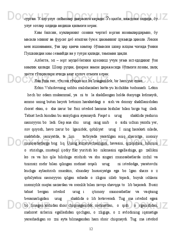 сурган. У шу улуғ сиймолар даврасига киради. Ўз қалби, виждони олдида, бу
улуғ зотлар олдида андиша қилмоғи керак.
Ким   билсин,   кунларнинг   созини   чертиб   юрган   нозимлардирмиз,   бу
масала элнинг ва фурсат деб аталган буюк ҳакамнинг ҳукмида ҳавола. Лекин
мен   ишонаманк,   ўзи   ҳар   қанча   камтар   бўлмасин   шоир   илҳом   чоғида   ўзини
Пушкиндан кам сезмайди ва у туғри қилади, тамоман ҳақли.
Албатта,   эл   –   юрт   муҳаббатини   қозониш   учун   уғма   истедоднинг   ўзи
камлик қилади. Шоир руҳан, фикран замон даражасида бўлмоғи лозим, халқ
ҳаёти тўлқинлари ичида кенг қулоч отмоғи керак.
Яна ўша гап, тўқсон тўққиз ю z   bo ’ lmaganidek ,  bir   ham   yuz   emas . 
Erkin Vohidovning ushbu mulohazalari  katta-yu kichikka tushunarli. Lekin
hech   bir   odam   mukammal,   ya ni   to la   shakllangan   holda   dunyoga   kelmaydi,  
ammo   uning   butun   hayoti   betinim   harakatdagi   o sish   va   doimiy   shakllanishdan	

iborat   ekan,   o sha   zarur   bir   foiz   istedod   hamma   kishilar   bilan   birga   tug iladi.	
 
Tabiat hech kimdan bu saxiyligini ayamaydi. Faqat u  urug    shaklida yashirin	
  
namoyyon bo ladi. Gap ana shu  urug ning unib   o sishi  uchun yaxshi  yer,	
    
suv   quyosh,   havo   zarur   bo lganidek,   qobiliyat   urug I ning   harakati   oilada,	
   
maktabda,   jamiyatda,   ta lim     tarbiyada   yaratilgan   aniq   sharoitga,   insoniy	
 
munosabatlarga   bog liq.   Uning   kuzatuvchanligini,   havasini,   qiziqishini,   bilimini	

o stirishga,   mustaqil   ijodiy   fikr   yuritish   ko nikmasini   egallashiga,   go zallikni	
  
ko ra   va   his   qila   bilishiga   erishish   va   shu   singari   munosabatlarda   izchil   va

tinimsiz   mehr   bilan   qilingan   mehnat   orqali   urug   ni   istedodga,   yaratuvchi	
  
kuchga   aylantirish   mumkin;   shunday   hususiyatga   ega   bo lgan   shaxs   o z	
 
qobilyatini   namoyyon   qilgan   sohada   o zligini   izlab   topadi,   buyuk   ishlarni	

insoniylik nuqtai nazardan va osonlik bilan zavqu shavqqa to lib bajaradi. Busiz	

tabiat   bergan   istedod   urug i   ijtimoiy   munosabatlar   va   vaqtning	
  
besamarligidan   urug   shaklida   o lib   ketaveradi.   Tug ma   istedod   egasi	
   
bo lmagan kishidan shoir chiqmaganidek, mehnatdan,   o qish   o rganishdan,	
   
mahorat   sirlarini   egallashdan   qochgan,   o zligiga,   o z   avlodining   iqsmatiga	
 
yarashadigan   so zni   ayta   bilmagandan   ham   shoir   chiqmaydi.   Tug ma   istedod	
 
12 