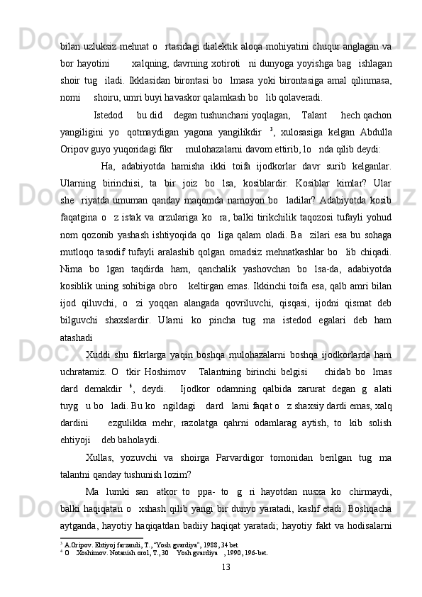 bilan uzluksiz mehnat  o rtasidagi dialektik aloqa mohiyatini chuqur anglagan va
bor  hayotini     xalqning, davrning xotiroti ni  dunyoga yoyishga bag ishlagan	
   
shoir   tug iladi.   Ikklasidan   birontasi   bo lmasa   yoki   birontasiga   amal   qilinmasa,	
 
nomi   shoiru, umri buyi havaskor qalamkash bo lib qolaveradi.	
 
Istedod   bu did  degan tushunchani yoqlagan,  Talant   hech qachon
    
yangiligini   yo qotmaydigan   yagona   yangilikdir	
  3
,   xulosasiga   kelgan   Abdulla
Oripov guyo yuqoridagi fikr   mulohazalarni davom ettirib, lo nda qilib deydi:	
 
Ha,   adabiyotda   hamisha   ikki   toifa   ijodkorlar   davr   surib   kelganlar.	

Ularning   birinchisi,   ta bir   joiz   bo lsa,   kosiblardir.   Kosiblar   kimlar?   Ular	
 
she riyatda   umuman   qanday   maqomda   namoyon   bo ladilar?   Adabiyotda   kosib	
 
faqatgina   o z   istak   va   orzulariga   ko ra,   balki   tirikchilik   taqozosi   tufayli   yohud	
 
nom   qozonib   yashash   ishtiyoqida   qo liga   qalam   oladi.   Ba zilari   esa   bu   sohaga	
 
mutloqo   tasodif   tufayli   aralashib   qolgan   omadsiz   mehnatkashlar   bo lib   chiqadi.	

Nima   bo lgan   taqdirda   ham,   qanchalik   yashovchan   bo lsa-da,   adabiyotda	
 
kosiblik uning sohibiga obro  keltirgan emas. Ikkinchi  toifa esa, qalb amri  bilan	

ijod   qiluvchi,   o zi   yoqqan   alangada   qovriluvchi,   qisqasi,   ijodni   qismat   deb	

bilguvchi   shaxslardir.   Ularni   ko pincha   tug ma   istedod   egalari   deb   ham	
 
atashadi	

Xuddi   shu   fikrlarga   yaqin   boshqa   mulohazalarni   boshqa   ijodkorlarda   ham
uchratamiz.   O tkir   Hoshimov   Talantning   birinchi   belgisi     chidab   bo lmas	
   
dard   demakdir
 4
,   deydi.   Ijodkor   odamning   qalbida   zarurat   degan   g alati	 
tuyg u bo ladi. Bu ko ngildagi  dard larni faqat o z shaxsiy dardi emas, xalq	
     
dardini     ezgulikka   mehr,   razolatga   qahrni   odamlarag   aytish,   to kib   solish	
 
ehtiyoji  deb baholaydi.

Xullas,   yozuvchi   va   shoirga   Parvardigor   tomonidan   berilgan   tug ma	

talantni qanday tushunish lozim?
Ma lumki   san atkor   to ppa-   to g ri   hayotdan   nusxa   ko chirmaydi,	
     
balki   haqiqatan   o xshash   qilib  yangi   bir   dunyo  yaratadi,   kashf   etadi.   Boshqacha	

aytganda,   hayotiy   haqiqatdan   badiiy   haqiqat   yaratadi;   hayotiy   fakt   va   hodisalarni
3
  A.Oripov. Ehtiyoj farzandi, T.,  Yosh gvardiya , 1988, 34 bet	
 
4
  O .Xoshimov. Notanish orol, T., 30  Yosh gvardiya , 1990, 196-bet.	
  
13 