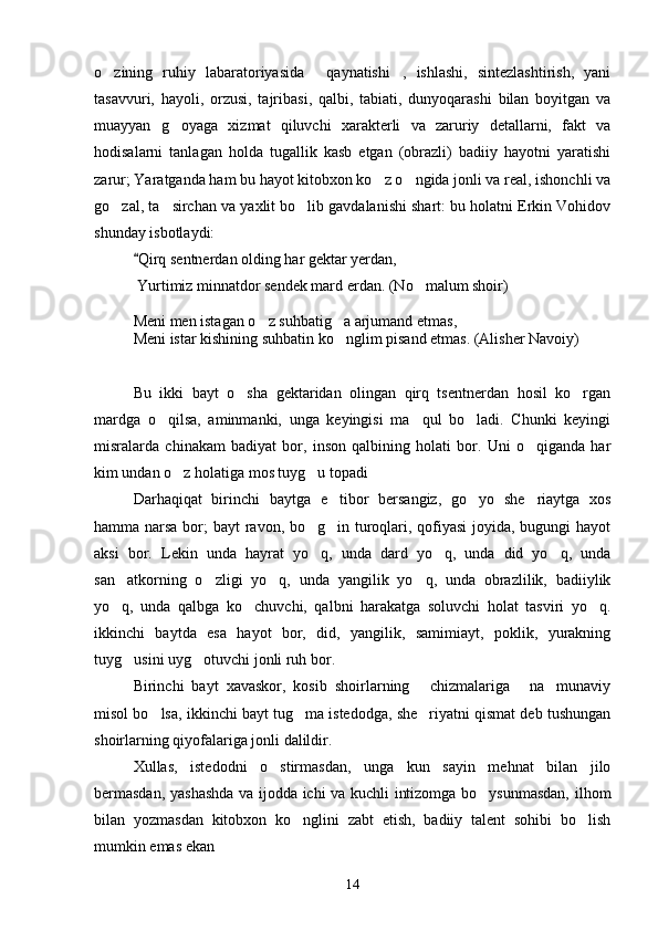 o zining   ruhiy   labaratoriyasida   qaynatishi ,   ishlashi,   sintezlashtirish,   yani  
tasavvuri,   hayoli,   orzusi,   tajribasi,   qalbi,   tabiati,   dunyoqarashi   bilan   boyitgan   va
muayyan   g oyaga   xizmat   qiluvchi   xarakterli   va   zaruriy   detallarni,   fakt   va	

hodisalarni   tanlagan   holda   tugallik   kasb   etgan   (obrazli)   badiiy   hayotni   yaratishi
zarur; Yaratganda ham bu hayot kitobxon ko z o ngida jonli va real, ishonchli va	
 
go zal, ta sirchan va yaxlit bo lib gavdalanishi shart: bu holatni Erkin Vohidov	
  
shunday isbotlaydi:
Qirq sentnerdan olding har gektar yerdan,	

  Yurtimiz minnatdor sendek mard erdan. (No malum shoir)	

Meni men istagan o z suhbatig a arjumand etmas,	
 
Meni istar kishining suhbatin ko nglim pisand etmas. (Alisher Navoiy)	

Bu   ikki   bayt   o sha   gektaridan   olingan   qirq   tsentnerdan   hosil   ko rgan	
 
mardga   o qilsa,   aminmanki,   unga   keyingisi   ma qul   bo ladi.   Chunki   keyingi	
  
misralarda   chinakam   badiyat   bor,   inson   qalbining   holati   bor.   Uni   o qiganda   har	

kim undan o z holatiga mos tuyg u topadi	
  
Darhaqiqat   birinchi   baytga   e tibor   bersangiz,   go yo   she riaytga   xos	
  
hamma narsa bor; bayt ravon, bo g in turoqlari, qofiyasi  joyida, bugungi hayot	
 
aksi   bor.   Lekin   unda   hayrat   yo q,   unda   dard   yo q,   unda   did   yo q,   unda
  
san atkorning   o zligi   yo q,   unda   yangilik   yo q,   unda   obrazlilik,   badiiylik	
   
yo q,   unda   qalbga   ko chuvchi,   qalbni   harakatga   soluvchi   holat   tasviri   yo q.
  
ikkinchi   baytda   esa   hayot   bor,   did,   yangilik,   samimiayt,   poklik,   yurakning
tuyg usini uyg otuvchi jonli ruh bor.	
 
Birinchi   bayt   xavaskor,   kosib   shoirlarning   chizmalariga   na munaviy	
  
misol bo lsa, ikkinchi bayt tug ma istedodga, she riyatni qismat deb tushungan	
  
shoirlarning qiyofalariga jonli dalildir.
Xullas,   istedodni   o stirmasdan,   unga   kun   sayin   mehnat   bilan   jilo	

bermasdan, yashashda va ijodda ichi va kuchli intizomga bo ysunmasdan, ilhom	

bilan   yozmasdan   kitobxon   ko nglini   zabt   etish,   badiiy   talent   sohibi   bo lish	
 
mumkin emas ekan	

14 