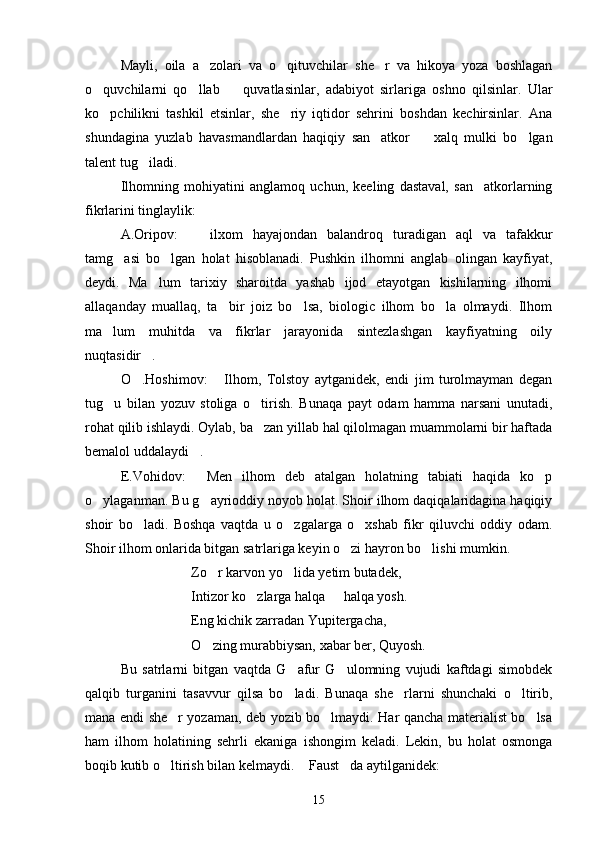 Mayli,   oila   a zolari   va   o qituvchilar   she r   va   hikoya   yoza   boshlagan  
o quvchilarni   qo llab     quvatlasinlar,   adabiyot   sirlariga   oshno   qilsinlar.   Ular	
  
ko pchilikni   tashkil   etsinlar,   she riy   iqtidor   sehrini   boshdan   kechirsinlar.   Ana
 
shundagina   yuzlab   havasmandlardan   haqiqiy   san atkor     xalq   mulki   bo lgan	
  
talent tug iladi.	

Ilhomning   mohiyatini   anglamoq   uchun,   keeling   dastaval,   san atkorlarning	

fikrlarini tinglaylik:
A.Oripov:   ilxom   hayajondan   balandroq   turadigan   aql   va   tafakkur	

tamg asi   bo lgan   holat   hisoblanadi.   Pushkin   ilhomni   anglab   olingan   kayfiyat,	
 
deydi.   Ma lum   tarixiy   sharoitda   yashab   ijod   etayotgan   kishilarning   ilhomi	

allaqanday   muallaq,   ta bir   joiz   bo lsa,   biologic   ilhom   bo la   olmaydi.   Ilhom	
  
ma lum   muhitda   va   fikrlar   jarayonida   sintezlashgan   kayfiyatning   oily	

nuqtasidir .	

O .Hoshimov:   Ilhom,   Tolstoy   aytganidek,   endi   jim   turolmayman   degan	
 
tug u   bilan   yozuv   stoliga   o tirish.   Bunaqa   payt   odam   hamma   narsani   unutadi,	
 
rohat qilib ishlaydi. Oylab, ba zan yillab hal qilolmagan muammolarni bir haftada	

bemalol uddalaydi .	

E.Vohidov:   Men   ilhom   deb   atalgan   holatning   tabiati   haqida   ko p
 
o ylaganman. Bu g ayrioddiy noyob holat. Shoir ilhom daqiqalaridagina haqiqiy	
 
shoir   bo ladi.   Boshqa   vaqtda   u   o zgalarga   o xshab   fikr   qiluvchi   oddiy   odam.	
  
Shoir ilhom onlarida bitgan satrlariga keyin o zi hayron bo lishi mumkin.	
 
Zo r karvon yo lida yetim butadek,	
 
Intizor ko zlarga halqa   halqa yosh.	
 
Eng kichik zarradan Yupitergacha,
O zing murabbiysan, xabar ber, Quyosh.	

Bu   satrlarni   bitgan   vaqtda   G afur   G ulomning   vujudi   kaftdagi   simobdek	
 
qalqib   turganini   tasavvur   qilsa   bo ladi.   Bunaqa   she rlarni   shunchaki   o ltirib,
  
mana endi she r yozaman, deb yozib bo lmaydi. Har qancha materialist bo lsa	
  
ham   ilhom   holatining   sehrli   ekaniga   ishongim   keladi.   Lekin,   bu   holat   osmonga
boqib kutib o ltirish bilan kelmaydi.  Faust da aytilganidek:
  
15 