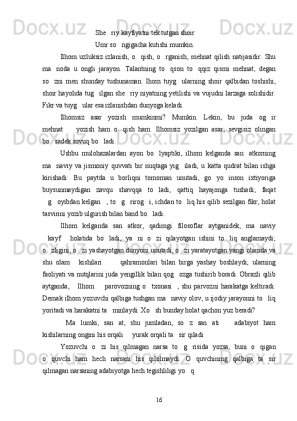 She riy kayfiyatni tek tutgan shoir
Umr so ngigacha kutishi mumkin.	

Ilhom   uzluksiz   izlanish,   o qish,   o rganish,   mehnat   qilish   natijasidir.   Shu	
 
ma noda   u   ongli   jarayon.   Talantning   to qson   to qqiz   qismi   mehnat,   degan	
  
so zni   men   shunday   tushunaman.   Ihom   tuyg ularning   shoir   qalbidan   toshishi,
 
shoir hayolida tug ilgan she riy niyatning yetilishi va vujudni larzaga solishidir.	
 
Fikr va tuyg ular esa izlanishdan dunyoga keladi.	

Ilhomsiz   asar   yozish   mumkinmi?   Mumkin.   Lekin,   bu   juda   og ir	

mehnat     yozish   ham   o qish   ham.   Ilhomsiz   yozilgan   asar,   sevgisiz   olingan	
 
bo sadek sovuq bo ladi.	
 
Ushbu   mulohazalardan   ayon   bo lyaptiki,   ilhom   kelganda   san atkorning	
 
ma naviy   va   jismoniy   quvvati   bir   nuqtaga   yig iladi,   u   katta   qudrat   bilan   ishga	
 
kirishadi:   Bu   paytda   u   borliqni   tomoman   unutadi,   go yo   inson   ixtiyoriga	

buysunmaydigan   zavqu   shavqqa   to ladi,   qattiq   hayajonga   tushadi;   faqat	

g oyibdan kelgan , to g rirog i, ichdan to liq his qilib sezilgan fikr, holat	
      
tasvirini yozib ulgurish bilan band bo ladi.	

Ilhom   kelganda   san atkor,   qadimgi   filosoflar   aytganidek,   ma naviy	
 
kayf   holatida   bo ladi,   ya ni   o zi   qilayotgan   ishini   to liq   anglamaydi;	
     
o zligini, o zi yashayotgan dunyoni unutadi; o zi yaratayotgan yangi olamda va
  
shu   olam   kishilari     qahramonlari   bilan   birga   yashay   boshlaydi;   ularning	
  
faoliyati va nutqlarini juda yengillik bilan qog ozga tushirib boradi. Obrazli qilib	

aytganda,   Ilhom     parovozning   o txonasi ,   shu   parvozni   harakatga   keltiradi.	
   
Demak ilhom yozuvchi qalbiga tushgan ma naviy olov, u ijodiy jarayonni to liq	
 
yoritadi va harakatni ta minlaydi. Xo sh bunday holat qachon yuz beradi?	
 
Ma lumki,   san at,   shu   jumladan,   so z   san ati     adabiyot   ham	
     
kishilarning ongini his orqali   yurak orqali ta sir qiladi	
  
Yozuvchi   o zi   his   qilmagan   narsa   to g risida   yozsa,   buni   o qigan	
   
o quvchi   ham   hech   narsani   his   qilolmaydi.   O quvchining   qalbiga   ta sir	
  
qilmagan narsaning adabiyotga hech tegishliligi yo q.	

16 