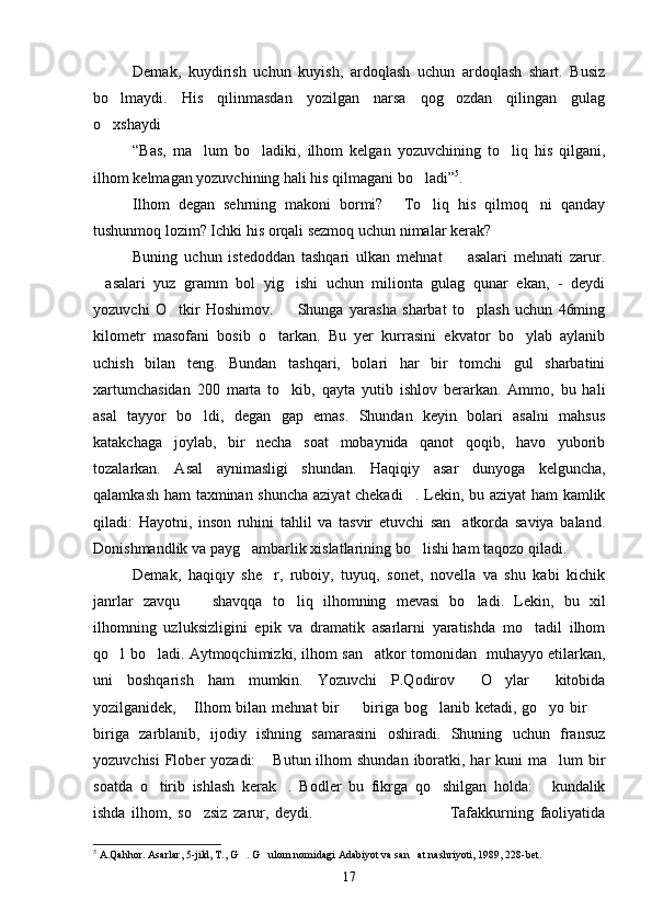 Demak,   kuydirish   uchun   kuyish,   ardoqlash   uchun   ardoqlash   shart.   Busiz
bo lmaydi.   His   qilinmasdan   yozilgan   narsa   qog ozdan   qilingan   gulag 
o xshaydi
 
“Bas,   ma lum   bo ladiki,   ilhom   kelgan   yozuvchining   to liq   his   qilgani,	
  
ilhom kelmagan yozuvchining hali his qilmagani bo ladi”	
 5
.
Ilhom   degan   sehrning   makoni   bormi?   To liq   his   qilmoq ni   qanday	
  
tushunmoq lozim? Ichki his orqali sezmoq uchun nimalar kerak?
Buning   uchun   istedoddan   tashqari   ulkan   mehnat     asalari   mehnati   zarur.	

asalari   yuz   gramm   bol   yig ishi   uchun   milionta   gulag   qunar   ekan,   -   deydi	
 
yozuvchi   O tkir   Hoshimov.     Shunga   yarasha   sharbat   to plash   uchun   46ming	
  
kilometr   masofani   bosib   o tarkan.   Bu   yer   kurrasini   ekvator   bo ylab   aylanib	
 
uchish   bilan   teng.   Bundan   tashqari,   bolari   har   bir   tomchi   gul   sharbatini
xartumchasidan   200   marta   to kib,   qayta   yutib   ishlov   berarkan.   Ammo,   bu   hali	

asal   tayyor   bo ldi,   degan   gap   emas.   Shundan   keyin   bolari   asalni   mahsus	

katakchaga   joylab,   bir   necha   soat   mobaynida   qanot   qoqib,   havo   yuborib
tozalarkan.   Asal   aynimasligi   shundan.   Haqiqiy   asar   dunyoga   kelguncha,
qalamkash ham taxminan shuncha aziyat chekadi . Lekin, bu aziyat ham kamlik	

qiladi:   Hayotni,   inson   ruhini   tahlil   va   tasvir   etuvchi   san atkorda   saviya   baland.	

Donishmandlik va payg ambarlik xislatlarining bo lishi ham taqozo qiladi.	
 
Demak,   haqiqiy   she r,   ruboiy,   tuyuq,   sonet,   novella   va   shu   kabi   kichik	

janrlar   zavqu     shavqqa   to liq   ilhomning   mevasi   bo ladi.   Lekin,   bu   xil	
  
ilhomning   uzluksizligini   epik   va   dramatik   asarlarni   yaratishda   mo tadil   ilhom	

qo l bo ladi. Aytmoqchimizki, ilhom san atkor tomonidan   muhayyo etilarkan,	
  
uni   boshqarish   ham   mumkin.   Yozuvchi   P.Qodirov   O ylar   kitobida	
  
yozilganidek,  Ilhom  bilan  mehnat   bir    biriga bog lanib  ketadi, go yo  bir  	
    
biriga   zarblanib,   ijodiy   ishning   samarasini   oshiradi.   Shuning   uchun   fransuz
yozuvchisi  Flober  yozadi:   Butun ilhom  shundan  iboratki, har  kuni  ma lum  bir	
 
soatda   o tirib   ishlash   kerak .   Bodler   bu   fikrga   qo shilgan   holda:   kundalik	
   
ishda   ilhom,   so zsiz   zarur,   deydi.                                         Tafakkurning   faoliyatida	
 
5
  A.Qahhor. Asarlar, 5-jild, T., G . G ulom nomidagi Adabiyot va san at nashriyoti, 1989, 228-bet.	
  
17 