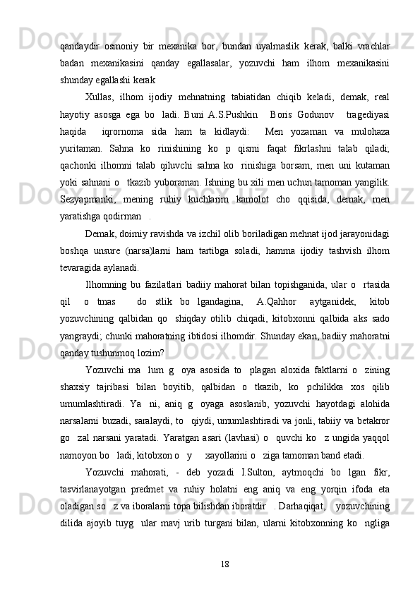qandaydir   osmoniy   bir   mexanika   bor,   bundan   uyalmaslik   kerak,   balki   vrachlar
badan   mexanikasini   qanday   egallasalar,   yozuvchi   ham   ilhom   mexanikasini
shunday egallashi kerak
Xullas,   ilhom   ijodiy   mehnatning   tabiatidan   chiqib   keladi,   demak,   real
hayotiy   asosga   ega   bo ladi.   Buni   A.S.Pushkin   Boris   Godunov   tragediyasi
  
haqida   iqrornoma sida   ham   ta kidlaydi:   Men   yozaman   va   mulohaza	
   
yuritaman.   Sahna   ko rinishining   ko p   qismi   faqat   fikrlashni   talab   qiladi;	
 
qachonki   ilhomni   talab   qiluvchi   sahna   ko rinishiga   borsam,   men   uni   kutaman	

yoki sahnani o tkazib yuboraman. Ishning bu xili men uchun tamoman yangilik.	

Sezyapmanki,   mening   ruhiy   kuchlarim   kamolot   cho qqisida,   demak,   men	

yaratishga qodirman .	

Demak, doimiy ravishda va izchil olib boriladigan mehnat ijod jarayonidagi
boshqa   unsure   (narsa)larni   ham   tartibga   soladi,   hamma   ijodiy   tashvish   ilhom
tevaragida aylanadi.
Ilhomning   bu   fazilatlari   badiiy   mahorat   bilan   topishganida,   ular   o rtasida	

qil   o tmas   do stlik bo lgandagina,   A.Qahhor   aytganidek,   kitob	
    
yozuvchining   qalbidan   qo shiqday   otilib   chiqadi,   kitobxonni   qalbida   aks   sado	

yangraydi; chunki mahoratning ibtidosi ilhomdir. Shunday ekan, badiiy mahoratni
qanday tushunmoq lozim?
Yozuvchi   ma lum   g oya   asosida   to plagan   aloxida   faktlarni   o zining	
   
shaxsiy   tajribasi   bilan   boyitib,   qalbidan   o tkazib,   ko pchilikka   xos   qilib	
 
umumlashtiradi.   Ya ni,   aniq   g oyaga   asoslanib,   yozuvchi   hayotdagi   alohida	
 
narsalarni buzadi, saralaydi, to qiydi, umumlashtiradi va jonli, tabiiy va betakror	

go zal   narsani   yaratadi.   Yaratgan   asari   (lavhasi)   o quvchi   ko z   ungida   yaqqol	
  
namoyon bo ladi, kitobxon o y   xayollarini o ziga tamoman band etadi.	
   
Yozuvchi   mahorati,   -   deb   yozadi   I.Sulton,   aytmoqchi   bo lgan   fikr,	

tasvirlanayotgan   predmet   va   ruhiy   holatni   eng   aniq   va   eng   yorqin   ifoda   eta
oladigan so z va iboralarni topa bilishdan iboratdir . Darhaqiqat,  yozuvchining	
  
dilida   ajoyib   tuyg ular   mavj   urib   turgani   bilan,   ularni   kitobxonning   ko ngliga	
 
18 