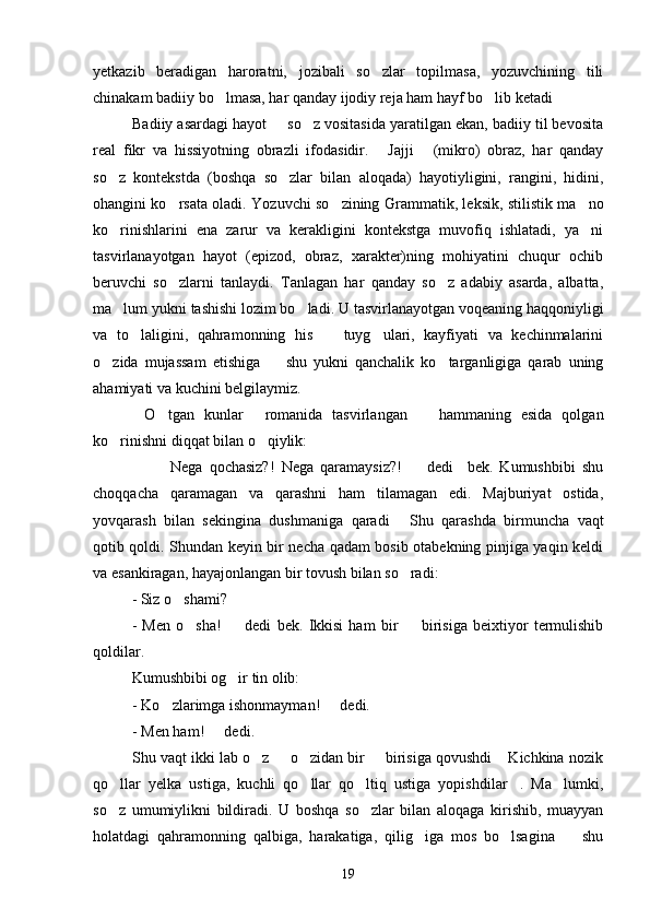 yetkazib   beradigan   haroratni,   jozibali   so zlar   topilmasa,   yozuvchining   tili
chinakam badiiy bo lmasa, har qanday ijodiy reja ham hayf bo lib ketadi	
  
Badiiy asardagi hayot   so z vositasida yaratilgan ekan, badiiy til bevosita	
 
real   fikr   va   hissiyotning   obrazli   ifodasidir.   Jajji   (mikro)   obraz,   har   qanday	
 
so z   kontekstda   (boshqa   so zlar   bilan   aloqada)   hayotiyligini,   rangini,   hidini,	
 
ohangini ko rsata oladi. Yozuvchi so zining Grammatik, leksik, stilistik ma no	
  
ko rinishlarini   ena   zarur   va   kerakligini   kontekstga   muvofiq   ishlatadi,   ya ni	
 
tasvirlanayotgan   hayot   (epizod,   obraz,   xarakter)ning   mohiyatini   chuqur   ochib
beruvchi   so zlarni   tanlaydi.   Tanlagan   har   qanday   so z   adabiy   asarda,   albatta,	
 
ma lum yukni tashishi lozim bo ladi. U tasvirlanayotgan voqeaning haqqoniyligi	
 
va   to laligini,   qahramonning   his     tuyg ulari,   kayfiyati   va   kechinmalarini	
  
o zida   mujassam   etishiga     shu   yukni   qanchalik   ko targanligiga   qarab   uning	
  
ahamiyati va kuchini belgilaymiz.
O tgan   kunlar   romanida   tasvirlangan     hammaning   esida   qolgan	
   
ko rinishni diqqat bilan o qiylik:	
 
    Nega   qochasiz?!   Nega   qaramaysiz?!     dedi     bek.   Kumushbibi   shu	
  
choqqacha   qaramagan   va   qarashni   ham   tilamagan   edi.   Majburiyat   ostida,
yovqarash   bilan   sekingina   dushmaniga   qaradi   Shu   qarashda   birmuncha   vaqt	

qotib qoldi. Shundan keyin bir necha qadam bosib otabekning pinjiga yaqin keldi
va esankiragan, hayajonlangan bir tovush bilan so radi:

- Siz o shami?	

-   Men   o sha!     dedi   bek.   Ikkisi   ham   bir     birisiga   beixtiyor   termulishib	
  
qoldilar.
Kumushbibi og ir tin olib:	

- Ko zlarimga ishonmayman!   dedi.	
 
- Men ham!   dedi.	

Shu vaqt ikki lab o z   o zidan bir   birisiga qovushdi  Kichkina nozik	
    
qo llar   yelka   ustiga,   kuchli   qo llar   qo ltiq   ustiga   yopishdilar .   Ma lumki,	
    
so z   umumiylikni   bildiradi.   U   boshqa   so zlar   bilan   aloqaga   kirishib,   muayyan
 
holatdagi   qahramonning   qalbiga,   harakatiga,   qilig iga   mos   bo lsagina     shu	
  
19 