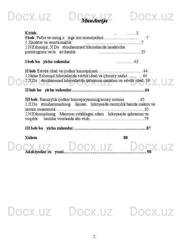 Mundarija
Kirish  ... .........3 
I bob .  Pafos va uning o ziga xos xususiyatlari.................................. .7	
 
1.Xarakter va emotsionallik  ......................................................7	

2.N.Eshonqul, X.Do stmuhammad hikoyalarida xarakterlar 	

psixologizmi va ta sirchanlik .........................................35	
 
I bob bo yicha xulosalar	
 .................43	
II bob .Estetik ideal va ijodkor konsepsiyasi ...........................................44
1.Nazar Eshonqul hikoyalarida estetik ideal va ijtimoiy muhit........ ....44	

2.X.Do stmuhammad hikoyalarida qahramon masalasi va estetik ideal..56	

II bob bo yicha xulosalar.......................................................................64	

III bob . Ramziylik ijodkor konsepsiyasining asosiy mezoni. ..65	

1.X.Do stmuhammadning  Jajman  hikoyasida ramziylik hamda makon va 	
  
zamon muammosi......................................................................................65
2.N.Eshonqulning  Maymun yetaklagan odam  hikoyasida qahramon va 	
 
voqelik      ramzlar vositasida aks etish.....................................................79
III bob bo yicha xulosalar.......................................................................87	

Xulosa 88	

Adabiyotlar ro yxati................................................................................ 90	

2 