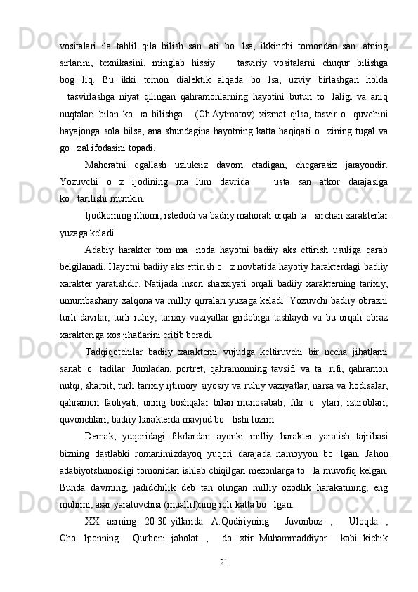 vositalari   ila   tahlil   qila   bilish   san ati   bo lsa,   ikkinchi   tomondan   san atning  
sirlarini,   texnikasini,   minglab   hissiy     tasviriy   vositalarni   chuqur   bilishga	

bog liq.   Bu   ikki   tomon   dialektik   alqada   bo lsa,   uzviy   birlashgan   holda	
 
tasvirlashga   niyat   qilingan   qahramonlarning   hayotini   butun   to laligi   va   aniq	
 
nuqtalari   bilan   ko ra   bilishga   (Ch.Aytmatov)   xizmat   qilsa,   tasvir   o quvchini	
  
hayajonga   sola   bilsa,   ana   shundagina   hayotning   katta   haqiqati   o zining   tugal   va	

go zal ifodasini topadi.	

Mahoratni   egallash   uzluksiz   davom   etadigan,   chegarasiz   jarayondir.
Yozuvchi   o z   ijodining   ma lum   davrida     usta   san atkor   darajasiga	
   
ko tarilishi mumkin.	

Ijodkorning ilhomi, istedodi va badiiy mahorati orqali ta sirchan xarakterlar	

yuzaga keladi.
Adabiy   harakter   tom   ma noda   hayotni   badiiy   aks   ettirish   usuliga   qarab	

belgilanadi. Hayotni badiiy aks ettirish o z novbatida hayotiy harakterdagi badiiy	

xarakter   yaratishdir.   Natijada   inson   shaxsiyati   orqali   badiiy   xarakterning   tarixiy,
umumbashariy xalqona va milliy qirralari yuzaga keladi. Yozuvchi badiiy obrazni
turli   davrlar,   turli   ruhiy,   tarixiy   vaziyatlar   girdobiga   tashlaydi   va   bu   orqali   obraz
xarakteriga xos jihatlarini eritib beradi.
Tadqiqotchilar   badiiy   xarakterni   vujudga   keltiruvchi   bir   necha   jihatlarni
sanab   o tadilar.   Jumladan,   portret,   qahramonning   tavsifi   va   ta rifi,   qahramon	
 
nutqi, sharoit, turli tarixiy ijtimoiy siyosiy va ruhiy vaziyatlar, narsa va hodisalar,
qahramon   faoliyati,   uning   boshqalar   bilan   munosabati,   fikr   o ylari,   iztiroblari,	

quvonchlari, badiiy harakterda mavjud bo lishi lozim.	

Demak,   yuqoridagi   fikrlardan   ayonki   milliy   harakter   yaratish   tajribasi
bizning   dastlabki   romanimizdayoq   yuqori   darajada   namoyyon   bo lgan.   Jahon	

adabiyotshunosligi tomonidan ishlab chiqilgan mezonlarga to la muvofiq kelgan.	

Bunda   davrning,   jadidchilik   deb   tan   olingan   milliy   ozodlik   harakatining,   eng
muhimi, asar yaratuvchisi (muallif)ning roli katta bo lgan.	

XX   asrning   20-30-yillarida   A.Qodiriyning   Juvonboz ,   Uloqda ,	
   
Cho lponning   Qurboni   jaholat ,   do xtir   Muhammaddiyor   kabi   kichik	
     
21 