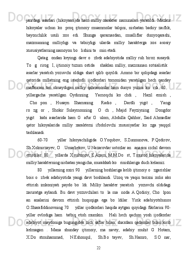 janrdagi   asarlari   (hikoyaari)da   ham   milliy   xarakter   namunalari   yaratildi.   Mazkur
hikoyalar   uchun   ko proq   ijtimoiy   muammolar   talqini,   nisbatan   badiiy   zaiflik,
bayonchilik   usuli   xos   edi.   Shunga   qaramasdan,   mualliflar   dunyoqarashi,
mazmunning   milliyligi   va   tabiiyligi   ularda   milliy   harakterga   xos   asosiy
xususiyatlarning namoyon bo lishini ta min etadi.	
 
Qatag ondan   keyingi   davr   o zbek   adabiyotida   milliy   ruh   biroz   susaydi.	
 
To g rirog I,   ijtimoiy   tuzum   ostida   shaklan   milliy,   mazmunan   sotsialistik	
    
asarlar   yaratish   yozuvchi   oldiga   shart   qilib   quyildi.   Ammo   bir   qolipdagi   asarlar
qatorida   millatning   eng   istedodli   ijodkorlari   tomonidan   yaratilgan   hech   qanday
mafkurani   tan   olmaydigan   milliy   qahramonlar   ham   dunyo   yuzini   ko rdi.   60  	
 
yillargacha   yaratilgan   Oydinning   Yamoqchi   ko chdi ,   Hazil   emish ,	
    
Cho pon ,   Husayn   Shamsning   Radio ,   Dardli   yigit ,   Yangi	
       
ro zg or ,   Shokir   Sulaymonning   O ch ,   Majid   Fayziyning   Dongdor	
      
yigit   kabi   asarlarida   ham   G afur   G ulom,   Abdulla   Qahhor,   Said   Ahmadlar	
  
qator   hikoyalarida   milliy   xarakterni   ifodolovchi   xususiyatlar   ko zga   yaqqol	

tashlanadi.
60-70     yillar   hikoyachiligida   O.Yoqubov,   S.Zunnunova,   P.Qodirov,	

Sh.Xolmirzayev, O .Umarbekov, U.Nazarovlar ustozlar an anasini izchil davom	
 
ettirdilar.   80     yillarda   X.sultonov,   E.Azam,   M.M.Do st,   T.murod   hikoyalarida	
 
milliy harakterning nisbatan yangicha, murakkab ko rinishlariga duch kelamiz.	

80   yillarning oxiri 90   yillarning boshlariga kelib ijtimoiy o zgarishlar	
  
bois   o zbek   adabiyotida   yangi   davr   boshlandi.   Uzoq   va   yaqin   tarixni   xolis   aks	

ettirish   imkoniyati   paydo   bo ldi.   Milliy   harakter   yaratish     yozuvchi   oldidagi	

zaruratga   aylandi.   Bu   davr   yozuvchilari   to la   ma noda   A.Qodiriy,   Cho lpon	
  
an analarini   davom   ettirish   huquqiga   ega   bo ldilar.   Yirik   adabiyotshunos	
 
O.Sharafiddinovning 70   yillar ijodkorlari  haqida aytgan quyidagi  fikrlarini 90-	

yillar   ovlodiga   ham     tatbiq   etish   mumkin.   Hali   hech   qachon   yosh   ijodkorlar	

adabiyot   maydoniga   bugungidek   zich   saflar   bilan,   shaxdam   qadamlar   bilan   kirib
kelmagan .   Mana   shunday   ijtimoiy,   ma naviy,   adabiy   muhit   G Hotam,	
  
X.Do stmuhammad,   N.Eshonqul,   Sh.Bo tayev,   Sh.Hamro,   S.O nar,	
  
22 