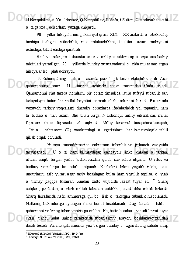 N.Norqobilov, A.Yo ldoshev, Q.Norqobilov, S.Vafo, i.Sulton, U.Abduvahob kabi
o ziga xos ijodkorlarni yuzaga chiqardi.	

90   yillar hikoyalarining aksariyat qismi XIX   XX asrlarda o zbek xalqi	
  
boshiga   tushgan   istilochilik,   muatamlakachilikni,   totalitar   tuzum   mohiyatini
ochishga, tahlil etishga qaratildi.
Real   voqealar,   real   shaxslar   asosida   milliy   xarakterning   o ziga   xos   badiiy	

talqinlari yaratilgan   90   yillarda bunday xususiyatlarni o zida mujassam etgan	
 
hikoyalar ko plab uchraydi.	

  N.Eshonqulning   Istilo	
  6
  asarida   psixologik   tasvir   etakchilik   qildi.   Asar
qahramoning   nomi   U   tarzida   uchinchi   shaxs   tomonidan   ifoda   etiladi.	
 
Qahramonni   shu   tarzda   nomlash,   bir   obraz   timsolida   istilo   tufayli   tubanlik   sari
ketayotgan   butun   bir   millat   hayotini   qamrab   olish   imkonini   beradi.   Bu   urinda
yozuvchi   tarixiy   voqealarni   timsoliy   obrazlarda   ifodalashdek   yol   toptanini   ham
ta kidlab   o tish   lozim.   Shu   bilan   birga,   N.Eshonqul   milliy   erksizlikni,   millat	
 
fojeasini   shaxs   fojeasida   deb   uqtiradi.   Milliy   tanazzul   bosqichma-bosqich,
Istilo   qahramoni   (U)   xarakterdagi   o zgarishlarni   badiiy-psixologik   tahlil	
  
qilish orqali ochiladi.
Hikoya   muqaddimasida   qahramon   tubanlik   va   jirkanch   vaziyatda
tasvirlanadi:   U   o zi   ham   bilmaydigan   qandaydir   jinko chadan   o tarkan,	
   
ufunat   anqib   turgan   yashil   toshxovuzdan   qonib   suv   ichib   olgandi.   U   iflos   va
badbuy   narsalarga   ko nikib   qolgandi.   Kechalari   bilan   yegulik   izlab,   axlat	

unqurlarini   titib   yurar,   agar   sasiy   boshlagan   bulsa   ham   yegulik   topilsa,   o ylab	

o tirmay   paqqos   tushirar,   bundan   xatto   vujudida   lazzat   tuyar   edi	
  7
.   Sharq
xalqlari,   jumladan,   o zbek   millati   tabiatan   poklikka,   ozodalikka   intilib   kelardi.	

Sharq   falsafasida   nafsi   ammoraga   qul   bo lish   o taketgan   tubanlik   hisoblanadi.	
 
Nafsning   hukmdoriga   aylangan   shaxs   komil   hisoblanadi,   ulug lanadi.   Istilo	
  
qahramoni nafsning tuban xohishiga qul bo lib, hatto bundan  vujudi lazzat tuyar	
 
ekan ,ushbu   holat   uning   xarakterida   tubanlashuv   jarayoni   boshlanayotganidan	

darak beradi. Ammo qahramonda yuz bergan bunday o zgarishning sababi  aniq,	

6
  Eshonqul N. Istilo// Yoshlik, 1992., 19-24 bet
7
  Eshonqul N. Istilo // Yoshlik, 1992, 22 bet
23 