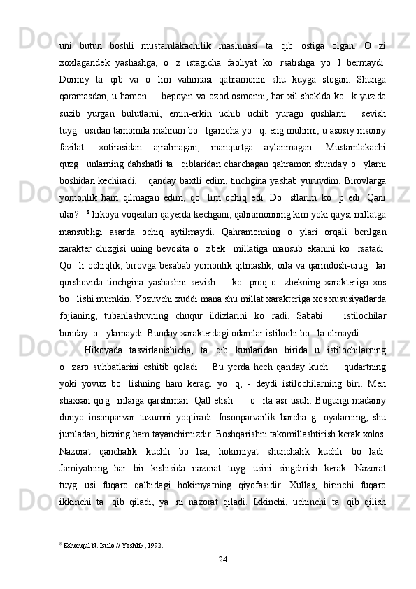 uni   butun   boshli   mustamlakachilik   mashinasi   ta qib   ostiga   olgan.   O zi 
xoxlagandek   yashashga,   o z   istagicha   faoliyat   ko rsatishga   yo l   bermaydi.	
  
Doimiy   ta qib   va   o lim   vahimasi   qahramonni   shu   kuyga   slogan.   Shunga	
 
qaramasdan, u hamon    bepoyin va ozod osmonni, har  xil  shaklda  ko k yuzida	
 
suzib   yurgan   bulutlarni,   emin-erkin   uchib   uchib   yuragn   qushlarni   sevish	

tuyg usidan tamomila mahrum bo lganicha yo q. eng muhimi, u asosiy insoniy	
  
fazilat-   xotirasidan   ajralmagan,   manqurtga   aylanmagan.   Mustamlakachi
quzg unlarning dahshatli  ta qiblaridan charchagan  qahramon  shunday  o ylarni
  
boshidan kechiradi.  qanday baxtli edim, tinchgina yashab yuruvdim. Birovlarga	

yomonlik   ham   qilmagan   edim,   qo lim   ochiq   edi.   Do stlarim   ko p   edi.   Qani	
  
ular?	
 8
 hikoya voqealari qayerda kechgani, qahramonning kim yoki qaysi millatga
mansubligi   asarda   ochiq   aytilmaydi.   Qahramonning   o ylari   orqali   berilgan	

xarakter   chizgisi   uning   bevosita   o zbek     millatiga   mansub   ekanini   ko rsatadi.	
 
Qo li  ochiqlik, birovga besabab  yomonlik qilmaslik, oila va qarindosh-urug lar	
 
qurshovida   tinchgina   yashashni   sevish     ko proq   o zbekning   xarakteriga   xos	
  
bo lishi mumkin. Yozuvchi xuddi mana shu millat xarakteriga xos xususiyatlarda	

fojianing,   tubanlashuvning   chuqur   ildizlarini   ko radi.   Sababi     istilochilar	
 
bunday  o ylamaydi. Bunday xarakterdagi odamlar istilochi bo la olmaydi.	
 
Hikoyada   tasvirlanishicha,   ta qib   kunlaridan   birida   u   istilochilarning	

o zaro   suhbatlarini   eshitib   qoladi:   Bu   yerda   hech   qanday   kuch     qudartning	
  
yoki   yovuz   bo lishning   ham   keragi   yo q,   -   deydi   istilochilarning   biri.   Men	
 
shaxsan qirg inlarga qarshiman. Qatl etish     o rta asr usuli. Bugungi madaniy	
  
dunyo   insonparvar   tuzumni   yoqtiradi.   Insonparvarlik   barcha   g oyalarning,   shu	

jumladan, bizning ham tayanchimizdir. Boshqarishni takomillashtirish kerak xolos.
Nazorat   qanchalik   kuchli   bo lsa,   hokimiyat   shunchalik   kuchli   bo ladi.	
 
Jamiyatning   har   bir   kishisida   nazorat   tuyg usini   singdirish   kerak.   Nazorat	

tuyg usi   fuqaro   qalbidagi   hokimyatning   qiyofasidir.   Xullas,   birinchi   fuqaro	

ikkinchi   ta qib   qiladi,   ya ni   nazorat   qiladi.   Ikkinchi,   uchinchi   ta qib   qilish	
  
8
  Eshonqul N. Istilo // Yoshlik, 1992.
24 