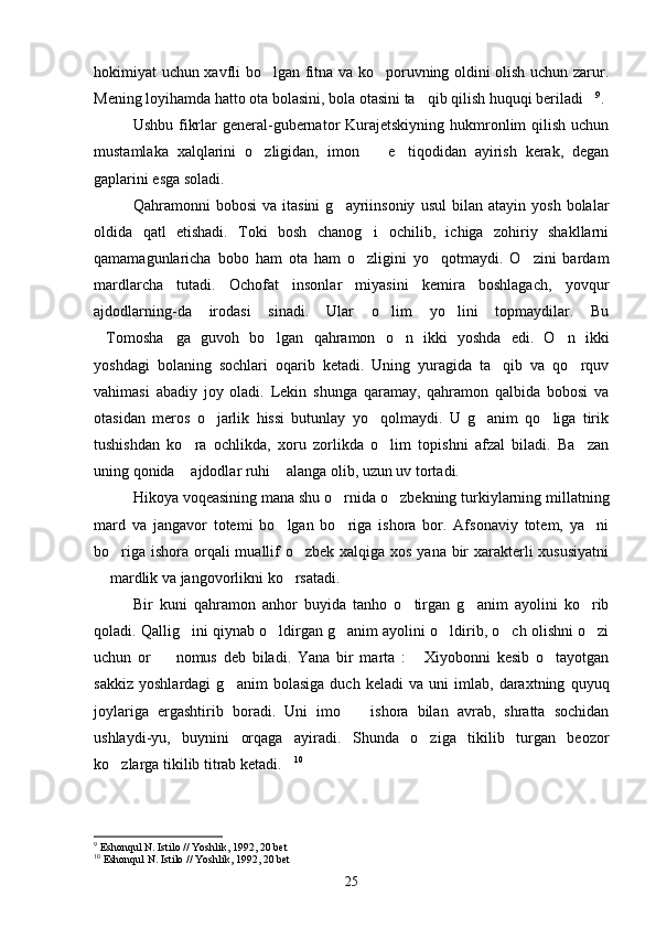 hokimiyat uchun xavfli bo lgan fitna va ko poruvning oldini olish uchun zarur. 
Mening loyihamda hatto ota bolasini, bola otasini ta qib qilish huquqi beriladi	
  9
.
Ushbu fikrlar  general-gubernator  Kurajetskiyning hukmronlim  qilish  uchun
mustamlaka   xalqlarini   o zligidan,   imon     e tiqodidan   ayirish   kerak,   degan	
  
gaplarini esga soladi.
Qahramonni   bobosi   va   itasini   g ayriinsoniy   usul   bilan  atayin   yosh   bolalar	

oldida   qatl   etishadi.   Toki   bosh   chanog i   ochilib,   ichiga   zohiriy   shakllarni	

qamamagunlaricha   bobo   ham   ota   ham   o zligini   yo qotmaydi.   O zini   bardam
  
mardlarcha   tutadi.   Ochofat   insonlar   miyasini   kemira   boshlagach,   yovqur
ajdodlarning-da   irodasi   sinadi.   Ular   o lim   yo lini   topmaydilar.   Bu	
 
Tomosha ga   guvoh   bo lgan   qahramon   o n   ikki   yoshda   edi.   O n   ikki	
    
yoshdagi   bolaning   sochlari   oqarib   ketadi.   Uning   yuragida   ta qib   va   qo rquv	
 
vahimasi   abadiy   joy   oladi.   Lekin   shunga   qaramay,   qahramon   qalbida   bobosi   va
otasidan   meros   o jarlik   hissi   butunlay   yo qolmaydi.   U   g anim   qo liga   tirik	
   
tushishdan   ko ra   ochlikda,   xoru   zorlikda   o lim   topishni   afzal   biladi.   Ba zan	
  
uning qonida  ajdodlar ruhi  alanga olib, uzun uv tortadi.
 
Hikoya voqeasining mana shu o rnida o zbekning turkiylarning millatning	
 
mard   va   jangavor   totemi   bo lgan   bo riga   ishora   bor.   Afsonaviy   totem,   ya ni	
  
bo riga ishora orqali  muallif  o zbek xalqiga xos yana bir  xarakterli  xususiyatni	
 
 mardlik va jangovorlikni ko rsatadi.	
 
Bir   kuni   qahramon   anhor   buyida   tanho   o tirgan   g anim   ayolini   ko rib	
  
qoladi. Qallig ini qiynab o ldirgan g anim ayolini o ldirib, o ch olishni o zi	
     
uchun   or     nomus   deb   biladi.   Yana   bir   marta   :   Xiyobonni   kesib   o tayotgan	
  
sakkiz   yoshlardagi   g anim   bolasiga   duch   keladi   va   uni   imlab,   daraxtning   quyuq	

joylariga   ergashtirib   boradi.   Uni   imo     ishora   bilan   avrab,   shratta   sochidan	

ushlaydi-yu,   buynini   orqaga   ayiradi.   Shunda   o ziga   tikilib   turgan   beozor	

ko zlarga tikilib titrab ketadi.	
  10
9
  Eshonqul N. Istilo // Yoshlik, 1992, 20 bet
10
  Eshonqul N. Istilo // Yoshlik, 1992, 20 bet
25 