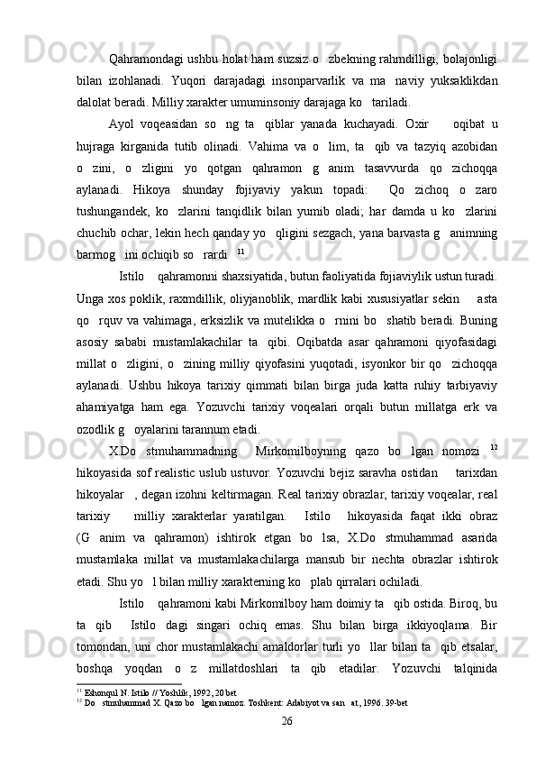 Qahramondagi ushbu holat ham suzsiz  o zbekning rahmdilligi, bolajonligi
bilan   izohlanadi.   Yuqori   darajadagi   insonparvarlik   va   ma naviy   yuksaklikdan	

dalolat beradi. Milliy xarakter umuminsoniy darajaga ko tariladi.	

Ayol   voqeasidan   so ng   ta qiblar   yanada   kuchayadi.   Oxir     oqibat   u	
  
hujraga   kirganida   tutib   olinadi.   Vahima   va   o lim,   ta qib   va   tazyiq   azobidan	
 
o zini,   o zligini   yo qotgan   qahramon   g anim   tasavvurda   qo zichoqqa	
    
aylanadi.   Hikoya   shunday   fojiyaviy   yakun   topadi:   Qo zichoq   o zaro	
  
tushungandek,   ko zlarini   tanqidlik   bilan   yumib   oladi;   har   damda   u   ko zlarini	
 
chuchib ochar, lekin hech qanday yo qligini sezgach, yana barvasta g animning	
 
barmog ini ochiqib so rardi	
   11
.
Istilo  qahramonni shaxsiyatida, butun faoliyatida fojiaviylik ustun turadi.
 
Unga xos poklik, raxmdillik, oliyjanoblik, mardlik kabi xususiyatlar sekin   asta	

qo rquv  va   vahimaga,  erksizlik  va  mutelikka  o rnini   bo shatib  beradi.  Buning	
  
asosiy   sababi   mustamlakachilar   ta qibi.   Oqibatda   asar   qahramoni   qiyofasidagi	

millat   o zligini,   o zining   milliy   qiyofasini   yuqotadi,   isyonkor   bir   qo zichoqqa	
  
aylanadi.   Ushbu   hikoya   tarixiy   qimmati   bilan   birga   juda   katta   ruhiy   tarbiyaviy
ahamiyatga   ham   ega.   Yozuvchi   tarixiy   voqealari   orqali   butun   millatga   erk   va
ozodlik g oyalarini tarannum etadi.

X.Do stmuhammadning   Mirkomilboyning   qazo   bo lgan   nomozi	
    12
hikoyasida sof realistic uslub ustuvor. Yozuvchi bejiz saravha ostidan   tarixdan	

hikoyalar , degan izohni keltirmagan. Real tarixiy obrazlar, tarixiy voqealar, real	

tarixiy     milliy   xarakterlar   yaratilgan.   Istilo   hikoyasida   faqat   ikki   obraz
  
(G anim   va   qahramon)   ishtirok   etgan   bo lsa,   X.Do stmuhammad   asarida	
  
mustamlaka   millat   va   mustamlakachilarga   mansub   bir   nechta   obrazlar   ishtirok
etadi. Shu yo l bilan milliy xarakterning ko plab qirralari ochiladi.	
 
Istilo  qahramoni kabi Mirkomilboy ham doimiy ta qib ostida. Biroq, bu	
  
ta qib   Istilo dagi   singari   ochiq   emas.   Shu   bilan   birga   ikkiyoqlama.   Bir	
  
tomondan,  uni   chor   mustamlakachi   amaldorlar   turli   yo llar   bilan   ta qib  etsalar,	
 
boshqa   yoqdan   o z   millatdoshlari   ta qib   etadilar.   Yozuvchi   talqinida	
 
11
  Eshonqul N. Istilo // Yoshlik, 1992, 20 bet
12
  Do stmuhammad X. Qazo bo lgan namoz. Toshkent: Adabiyot va san at, 1996. 39-bet	
  
26 