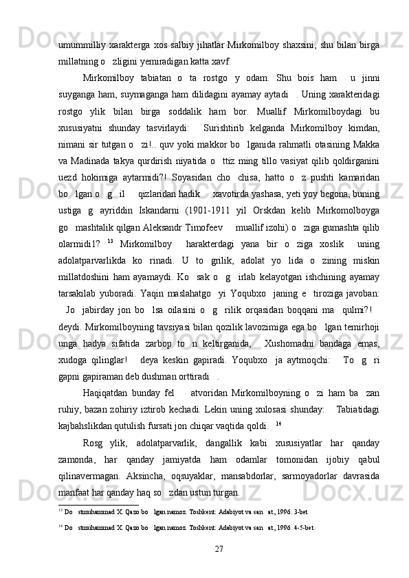 umummilliy   xarakterga   xos   salbiy   jihatlar   Mirkomilboy   shaxsini,   shu   bilan   birga
millatning o zligini yemiradigan katta xavf.
Mirkomilboy   tabiatan   o ta   rostgo y   odam.   Shu   bois   ham   u   jinni	
  
suyganga ham, suymaganga ham dilidagini ayamay aytadi . Uning xarakteridagi	

rostgo ylik   bilan   birga   soddalik   ham   bor.   Muallif   Mirkomilboydagi   bu	

xususiyatni   shunday   tasvirlaydi:   Surishtirib   kelganda   Mirkomilboy   kimdan,	

nimani sir tutgan o zi!.. quv yoki  makkor bo lganida rahmatli otasining Makka	
 
va   Madinada   takya   qurdirish   niyatida   o ttiz   ming   tillo   vasiyat   qilib   qoldirganini	

uezd   hokimiga   aytarmidi?!   Soyasidan   cho chisa,   hatto   o z   pushti   kamaridan	
 
bo lgan o g il   qizlaridan hadik   xavotirda yashasa, yeti yoy begona, buning	
    
ustiga   g ayriddin   Iskandarni   (1901-1911   yil   Orskdan   kelib   Mirkomolboyga	

go mashtalik qilgan Aleksandr Timofeev   muallif izohi) o ziga gumashta qilib	
  
olarmidi1?	
 13
  Mirkomilboy     harakterdagi   yana   bir   o ziga   xoslik     uning	
adolatparvarlikda   ko rinadi.   U   to grilik,   adolat   yo lida   o zining   miskin	
   
millatdoshini   ham   ayamaydi.   Ko sak   o g irlab   kelayotgan   ishchining   ayamay	
  
tarsakilab   yuboradi.   Yaqin   maslahatgo yi   Yoqubxo janing   e tiroziga   javoban:	
  
Jo jabirday   jon   bo lsa   oilasini   o g rilik   orqasidan   boqqani   ma qulmi?!	
      
deydi. Mirkomilboyning tavsiyasi bilan qozilik lavozimiga ega bo lgan temirhoji	

unga   hadya   sifatida   zarbop   to n   keltirganida,   Xushomadni   bandaga   emas,	
 
xudoga   qilinglar!   deya   keskin   gapiradi.   Yoqubxo ja   aytmoqchi:   To g ri	
    
gapni gapiraman deb dushman orttiradi .	

Haqiqatdan   bunday   fel     atvoridan   Mirkomilboyning   o zi   ham   ba zan	
  
ruhiy, bazan zohiriy iztirob kechadi. Lekin uning xulosasi  shunday:  Tabiatidagi	

kajbahslikdan qutulish fursati jon chiqar vaqtida qoldi.	
 14
Rosg ylik,   adolatparvarlik,   dangallik   kabi   xususiyatlar   har   qanday	

zamonda,   har   qanday   jamiyatda   ham   odamlar   tomonidan   ijobiy   qabul
qilinavermagan.   Aksincha,   oqsuyaklar,   mansabdorlar,   sarmoyadorlar   davrasida
manfaat har qanday haq so zdan ustun turgan.	

13
  Do stmuhammad X. Qazo bo lgan namoz. Toshkent: Adabiyot va san at, 1996. 3-bet	
  
14
  Do stmuhammad X. Qazo bo lgan namoz. Toshkent: Adabiyot va san at, 1996. 4-5-bet
  
27 