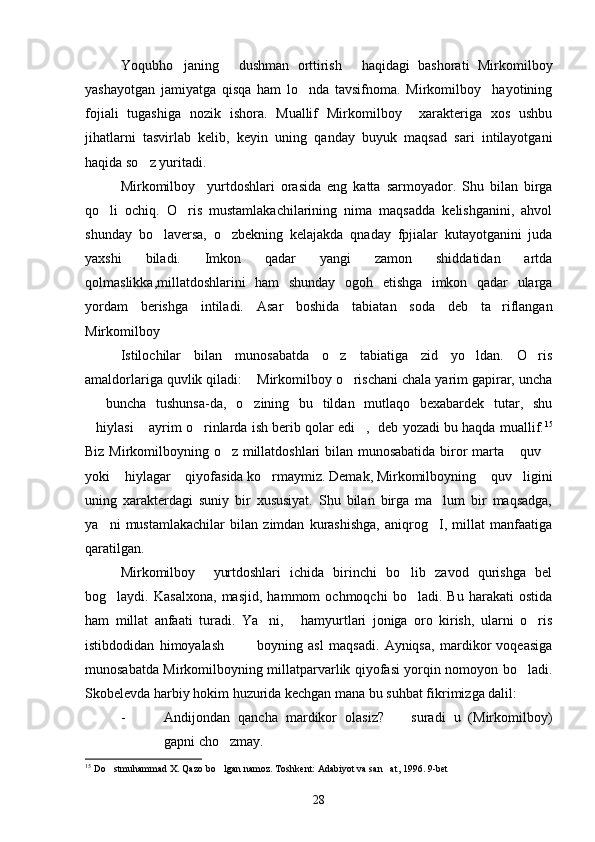 Yoqubho janing   dushman   orttirish   haqidagi   bashorati   Mirkomilboy  
yashayotgan   jamiyatga   qisqa   ham   lo nda   tavsifnoma.   Mirkomilboy     hayotining	

fojiali   tugashiga   nozik   ishora.   Muallif   Mirkomilboy     xarakteriga   xos   ushbu
jihatlarni   tasvirlab   kelib,   keyin   uning   qanday   buyuk   maqsad   sari   intilayotgani
haqida so z yuritadi. 	

Mirkomilboy     yurtdoshlari   orasida   eng   katta   sarmoyador.   Shu   bilan   birga
qo li   ochiq.   O ris   mustamlakachilarining   nima   maqsadda   kelishganini,   ahvol	
 
shunday   bo laversa,   o zbekning   kelajakda   qnaday   fpjialar   kutayotganini   juda	
 
yaxshi   biladi.   Imkon   qadar   yangi   zamon   shiddatidan   artda
qolmaslikka,millatdoshlarini   ham   shunday   ogoh   etishga   imkon   qadar   ularga
yordam   berishga   intiladi.   Asar   boshida   tabiatan   soda   deb   ta riflangan	

Mirkomilboy 
Istilochilar   bilan   munosabatda   o z   tabiatiga   zid   yo ldan.   O ris	
  
amaldorlariga quvlik qiladi:  Mirkomilboy o rischani chala yarim gapirar, uncha	
 
  buncha   tushunsa-da,   o zining   bu   tildan   mutlaqo   bexabardek   tutar,   shu	
 
hiylasi  ayrim o rinlarda ish berib qolar edi ,  deb yozadi bu haqda muallif.
    15
Biz Mirkomilboyning o z millatdoshlari bilan munosabatida biror marta  quv	
  
yoki  hiylagar  qiyofasida ko rmaymiz. Demak, Mirkomilboyning  quv ligini	
    
uning   xarakterdagi   suniy   bir   xususiyat.   Shu   bilan   birga   ma lum   bir   maqsadga,	

ya ni   mustamlakachilar   bilan   zimdan   kurashishga,   aniqrog I,   millat   manfaatiga	
 
qaratilgan.
Mirkomilboy     yurtdoshlari   ichida   birinchi   bo lib   zavod   qurishga   bel	

bog laydi.   Kasalxona,   masjid,   hammom   ochmoqchi   bo ladi.   Bu   harakati   ostida	
 
ham   millat   anfaati   turadi.   Ya ni,   hamyurtlari   joniga   oro   kirish,   ularni   o ris	
  
istibdodidan   himoyalash     boyning   asl   maqsadi.   Ayniqsa,   mardikor   voqeasiga	
 
munosabatda Mirkomilboyning millatparvarlik qiyofasi yorqin nomoyon bo ladi.	

Skobelevda harbiy hokim huzurida kechgan mana bu suhbat fikrimizga dalil:
- Andijondan   qancha   mardikor   olasiz?     suradi   u   (Mirkomilboy)	

gapni cho zmay.	

15
  Do stmuhammad X. Qazo bo lgan namoz. Toshkent: Adabiyot va san at, 1996. 9-bet	
  
28 