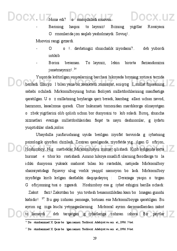 - Nima edi?   o smoqchiladi muovin. 
- Barining   haqini   to laymiz!   Bizning   yigitlar   Rossiyani	

O rmonlarida jon saqlab yasholmaydi. Sovuq!..	

Muovini rangi gezardi.
- O     o !..   davlatingiz   shunchalik   ziyodami?..     deb   yubordi
   
intikib
- Borini   beraman.   To laymiz,   lekin   birorta   farzandimizni	

junatmaymiz!.. 16
Yuqorida keltirilgan voqealarning barchasi hikoyada boyning xotirasi tarzida
beriladi. Shu yo l bilan yana bir xarakterli xususiyat, aniqrog I, millat fojiasining	
 
sababi   ochiladi.   Mirkomilboyning   butun   faoliyati   millatdoshlarining   manfaatiga
qaratilgan. U o z millatining boylariga qarz beradi, kambag allari uchun zavod,
 
hammom,   kasalxona   quradi.   Chor   hukumati   tomonidan   mardikorga   olinayotgan
o zbek yigitlarini olib qolish uchun bor dunyosini to kib soladi. Biroq, shuncha	
 
xizmatlari   evaziga   millatdoshlaridan   faqat   ta nayu   dashnomlar,   g iydatu	
 
yuqotishlar oladi,xolos.
Ubaydulla   junfurushning   uyida   berilgan   ziyofat   tasvirida   g iybatning	

psixologik qiyofasi chiziladi. Zoxiran qaralganda, ziyofatda yig ilgan G ofirjon,	
 
Hoshimboy, Nig matbeklar Mirkomilboyni xurmat qilishadi. Kirib kelganda katta	

hurmat   e tibor ko rsatishadi. Ammo hikoya muallifi ularning fasodlarga to la	
   
ichki   dunyosni   yuksak   mahorat   bilan   ko rsatadiki,   natijada   Mirkomilboy	

shaxsiyatidagi   fojiaviy   ulug vorlik   yaqqol   namoyon   bo ladi.   Mirkomilboy	
 
ziyofatga   kirib   kelgan   dastlabki   daqiqadayoq   :   Derazaga   yaqin   o tirgan	
 
G ofirjonning tusi  o zgaradi.  Hoshimboy esa g iybat  eshigini  barilla ochadi:	
   
Zakot   farz! Zakotdan bo yin tovlash benamozlikdan kam bo lmagan gunohi	
   
kabidir!	
 17
.   Bu   gap   zohiran   jamoaga,   botinan   esa   Mirkomilboyga   qaratilgan.   Bu
ayrim   og ziga   kuchi   yetmaganlarning   Mirkomil   ayrim   daromadlaridan   zakot
 
to lamaydi   deb   tarqatgan   g iybatlariga   zohiran   ishora.   Bir   paytlar	
  
16
  Do stmuhammad X. Qazo bo lgan namoz. Toshkent: Adabiyot va san at, 1996. 7-bet
  
17
  Do stmuhammad X. Qazo bo lgan namoz. Toshkent: Adabiyot va san at, 1996. 9-bet
  
29 
